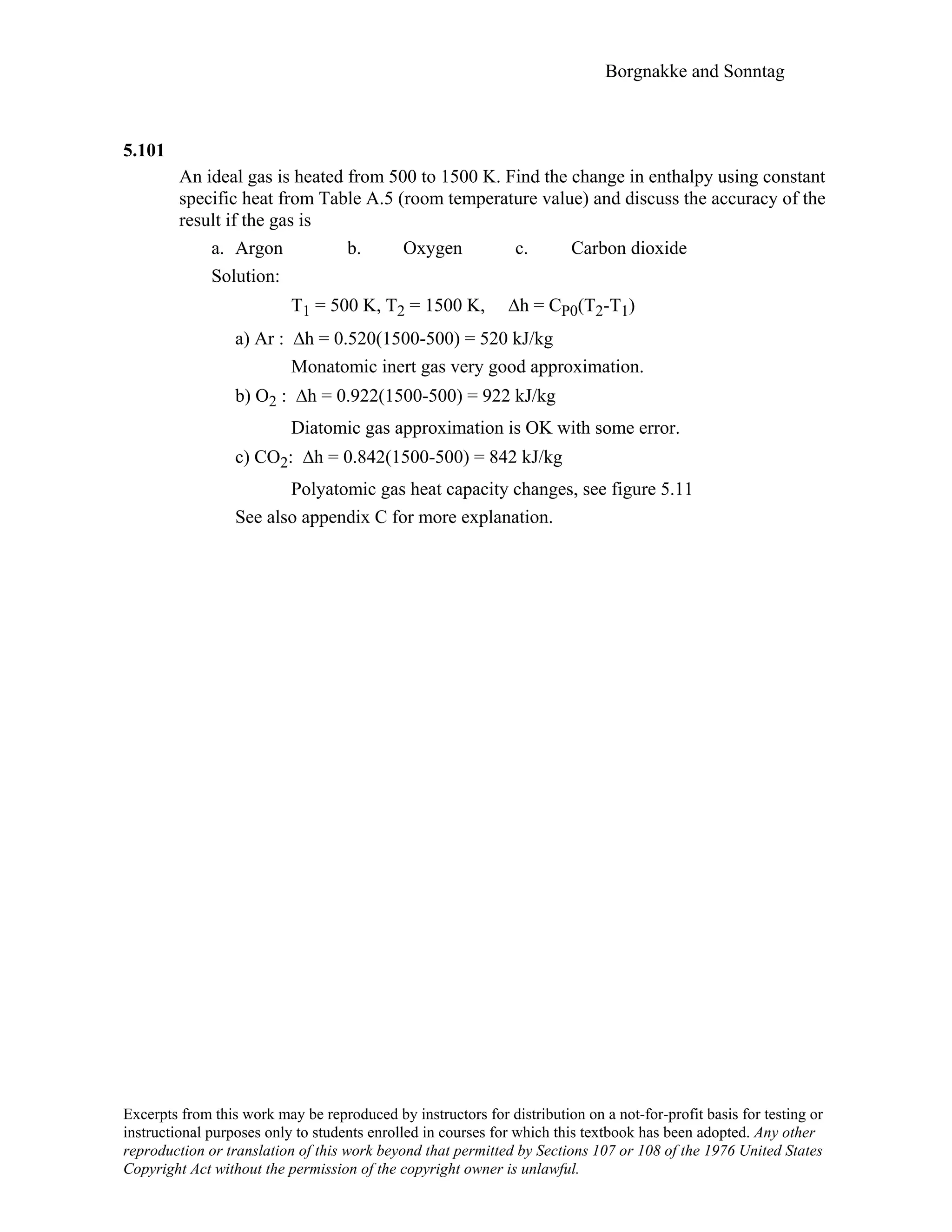 Borgnakke and Sonntag
5.101
An ideal gas is heated from 500 to 1500 K. Find the change in enthalpy using constant
specific heat from Table A.5 (room temperature value) and discuss the accuracy of the
result if the gas is
a. Argon b. Oxygen c. Carbon dioxide
Solution:
T1 = 500 K, T2 = 1500 K, ∆h = CP0(T2-T1)
a) Ar : ∆h = 0.520(1500-500) = 520 kJ/kg
Monatomic inert gas very good approximation.
b) O2 : ∆h = 0.922(1500-500) = 922 kJ/kg
Diatomic gas approximation is OK with some error.
c) CO2: ∆h = 0.842(1500-500) = 842 kJ/kg
Polyatomic gas heat capacity changes, see figure 5.11
See also appendix C for more explanation.
Excerpts from this work may be reproduced by instructors for distribution on a not-for-profit basis for testing or
instructional purposes only to students enrolled in courses for which this textbook has been adopted. Any other
reproduction or translation of this work beyond that permitted by Sections 107 or 108 of the 1976 United States
Copyright Act without the permission of the copyright owner is unlawful.
 
