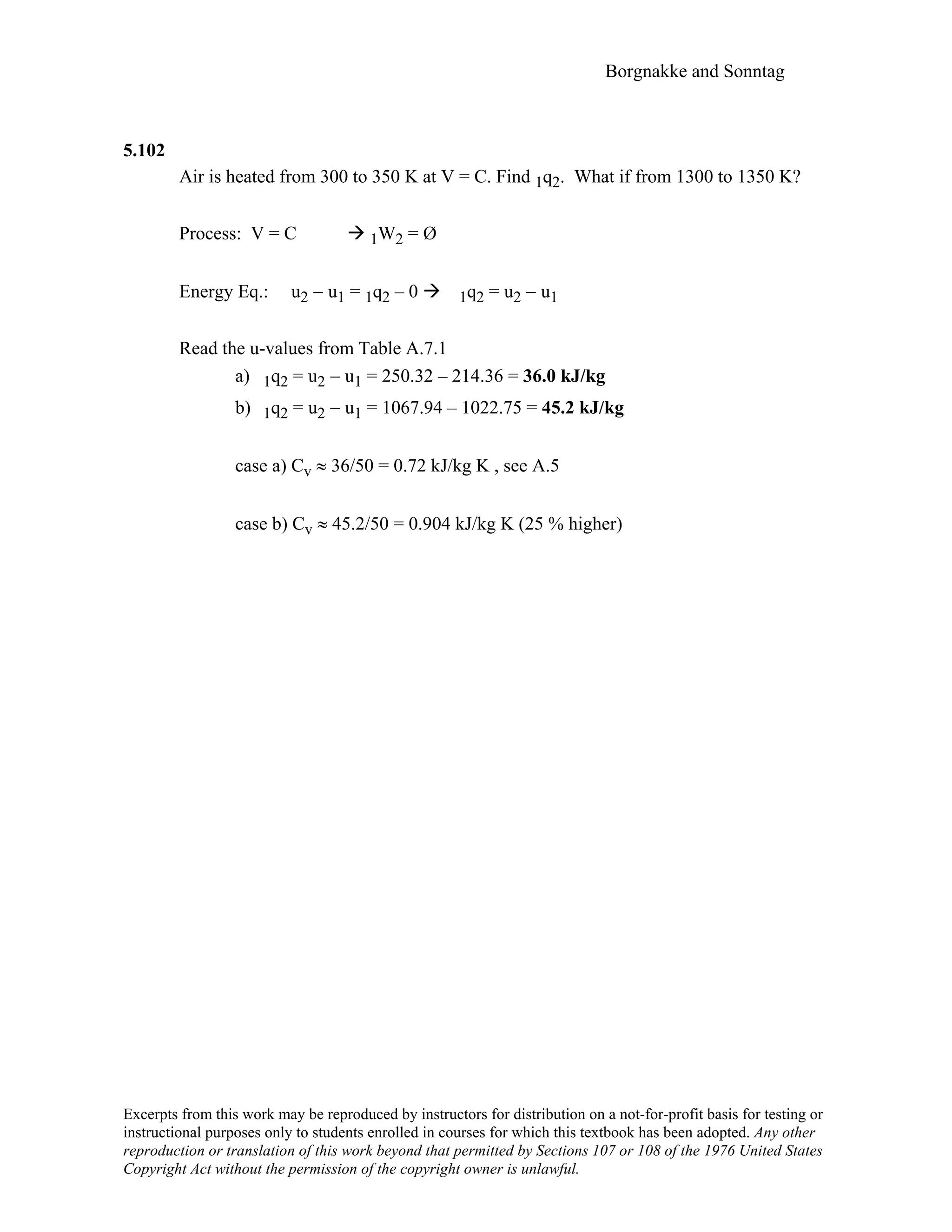 Borgnakke and Sonntag
5.102
Air is heated from 300 to 350 K at V = C. Find 1q2. What if from 1300 to 1350 K?
Process: V = C 1W2 = Ø
Energy Eq.: u2 − u1 = 1q2 – 0 1q2 = u2 − u1
Read the u-values from Table A.7.1
a) 1q2 = u2 − u1 = 250.32 – 214.36 = 36.0 kJ/kg
b) 1q2 = u2 − u1 = 1067.94 – 1022.75 = 45.2 kJ/kg
case a) Cv ≈ 36/50 = 0.72 kJ/kg K , see A.5
case b) Cv ≈ 45.2/50 = 0.904 kJ/kg K (25 % higher)
Excerpts from this work may be reproduced by instructors for distribution on a not-for-profit basis for testing or
instructional purposes only to students enrolled in courses for which this textbook has been adopted. Any other
reproduction or translation of this work beyond that permitted by Sections 107 or 108 of the 1976 United States
Copyright Act without the permission of the copyright owner is unlawful.
 
