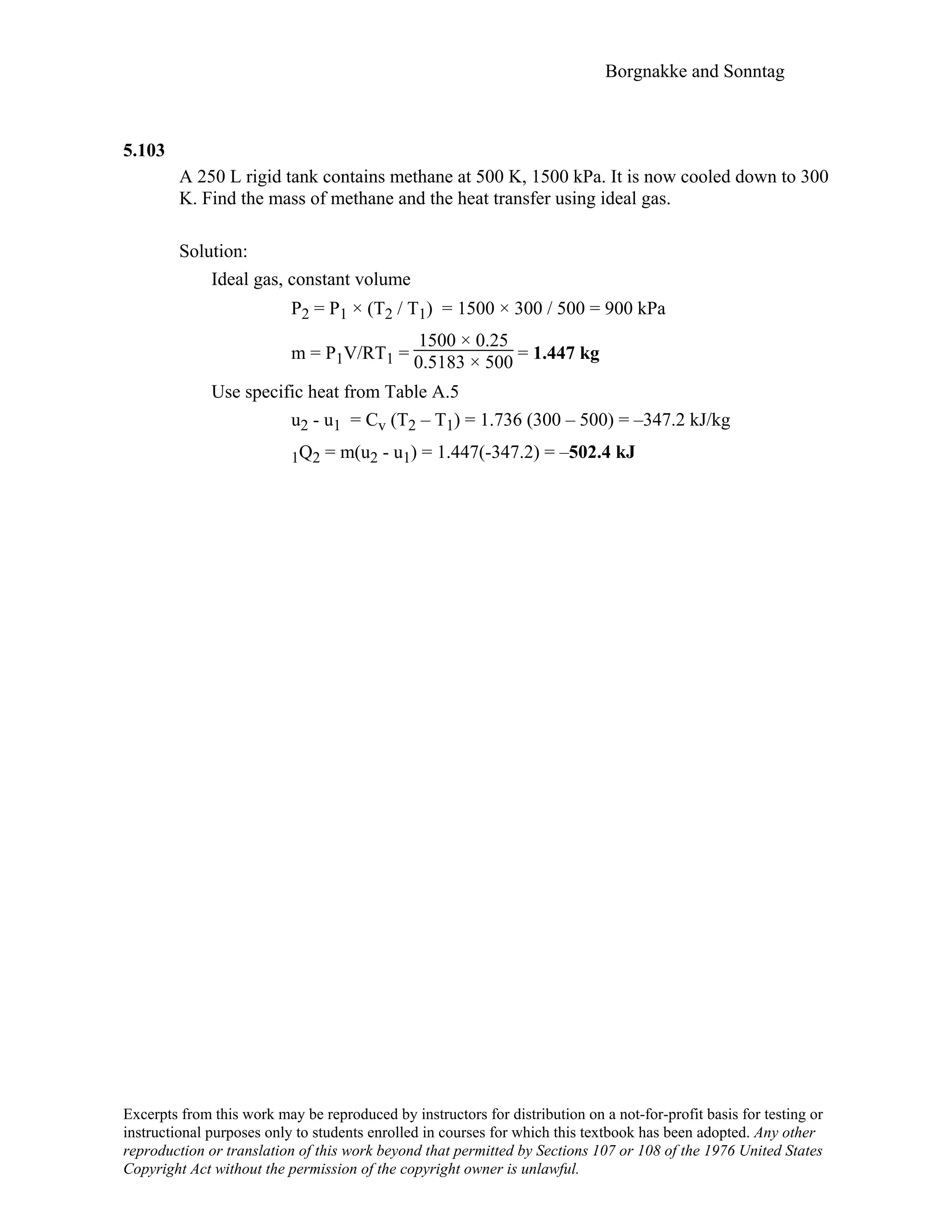 Borgnakke and Sonntag
5.103
A 250 L rigid tank contains methane at 500 K, 1500 kPa. It is now cooled down to 300
K. Find the mass of methane and the heat transfer using ideal gas.
Solution:
Ideal gas, constant volume
P2 = P1 × (Τ2 / Τ1) = 1500 × 300 / 500 = 900 kPa
m = P1V/RT1 =
1500 × 0.25
0.5183 × 500 = 1.447 kg
Use specific heat from Table A.5
u2 - u1 = Cv (T2 – T1) = 1.736 (300 – 500) = –347.2 kJ/kg
1Q2 = m(u2 - u1) = 1.447(-347.2) = –502.4 kJ
Excerpts from this work may be reproduced by instructors for distribution on a not-for-profit basis for testing or
instructional purposes only to students enrolled in courses for which this textbook has been adopted. Any other
reproduction or translation of this work beyond that permitted by Sections 107 or 108 of the 1976 United States
Copyright Act without the permission of the copyright owner is unlawful.
 