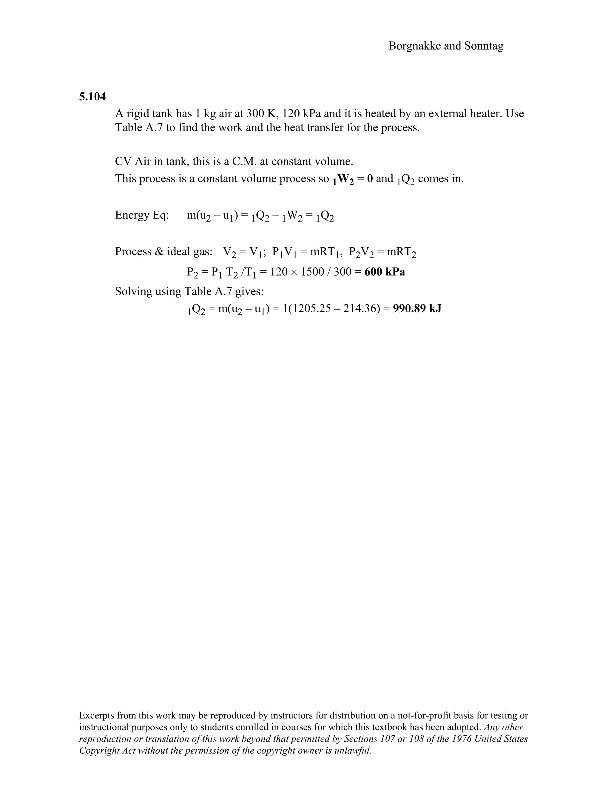 Borgnakke and Sonntag
5.104
A rigid tank has 1 kg air at 300 K, 120 kPa and it is heated by an external heater. Use
Table A.7 to find the work and the heat transfer for the process.
CV Air in tank, this is a C.M. at constant volume.
This process is a constant volume process so 1W2 = 0 and 1Q2 comes in.
Energy Eq: m(u2 – u1) = 1Q2 – 1W2 = 1Q2
Process & ideal gas: V2 = V1; P1V1 = mRT1, P2V2 = mRT2
P2 = P1 T2 /T1 = 120 × 1500 / 300 = 600 kPa
Solving using Table A.7 gives:
1Q2 = m(u2 – u1) = 1(1205.25 – 214.36) = 990.89 kJ
Excerpts from this work may be reproduced by instructors for distribution on a not-for-profit basis for testing or
instructional purposes only to students enrolled in courses for which this textbook has been adopted. Any other
reproduction or translation of this work beyond that permitted by Sections 107 or 108 of the 1976 United States
Copyright Act without the permission of the copyright owner is unlawful.
 