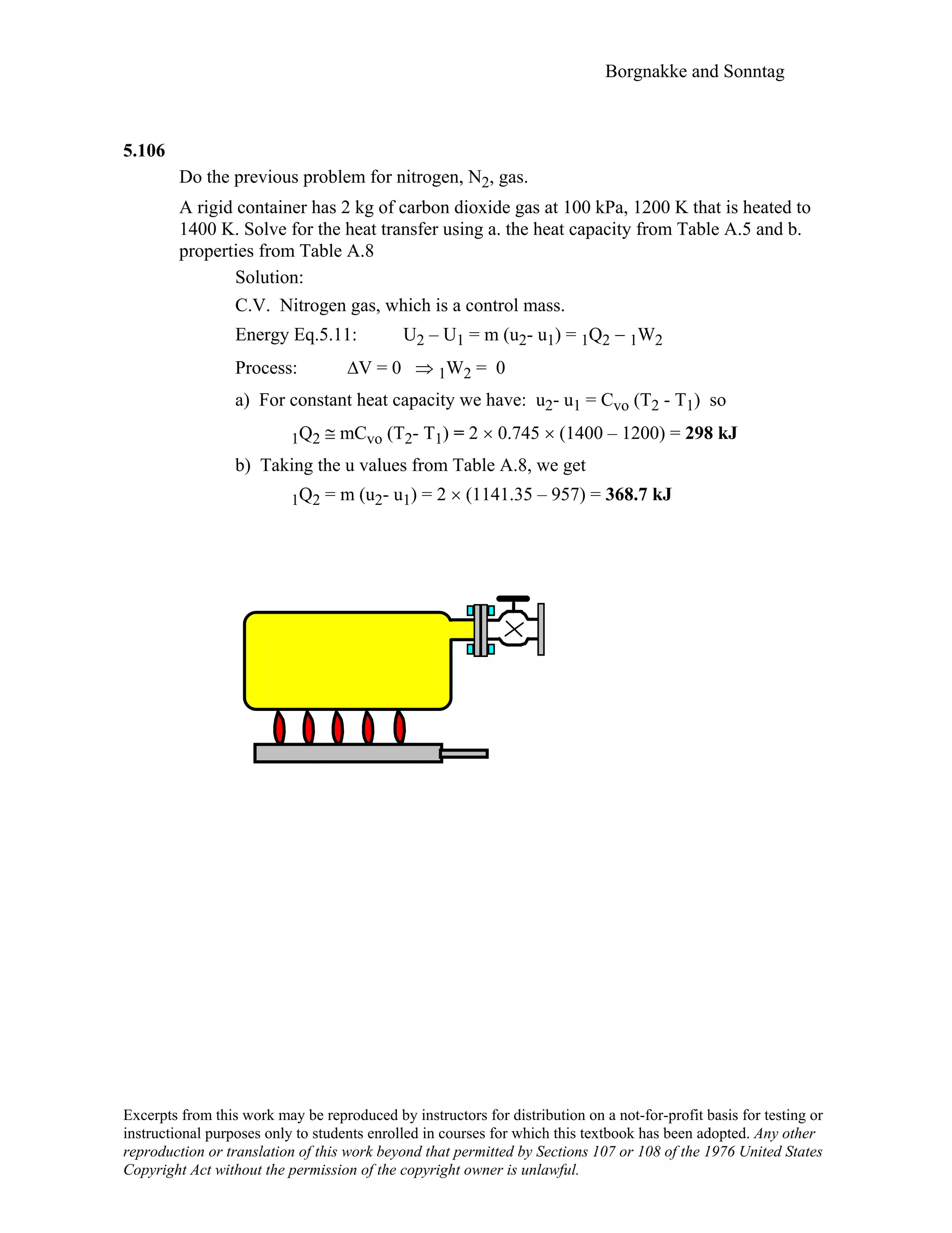 Borgnakke and Sonntag
5.106
Do the previous problem for nitrogen, N2, gas.
A rigid container has 2 kg of carbon dioxide gas at 100 kPa, 1200 K that is heated to
1400 K. Solve for the heat transfer using a. the heat capacity from Table A.5 and b.
properties from Table A.8
Solution:
C.V. Nitrogen gas, which is a control mass.
Energy Eq.5.11: U2 – U1 = m (u2- u1) = 1Q2 − 1W2
Process: ∆V = 0 ⇒ 1W2 = 0
a) For constant heat capacity we have: u2- u1 = Cvo (T2 - T1) so
1Q2 ≅ mCvo (T2- T1) = 2 × 0.745 × (1400 – 1200) = 298 kJ
b) Taking the u values from Table A.8, we get
1Q2 = m (u2- u1) = 2 × (1141.35 – 957) = 368.7 kJ
Excerpts from this work may be reproduced by instructors for distribution on a not-for-profit basis for testing or
instructional purposes only to students enrolled in courses for which this textbook has been adopted. Any other
reproduction or translation of this work beyond that permitted by Sections 107 or 108 of the 1976 United States
Copyright Act without the permission of the copyright owner is unlawful.
 