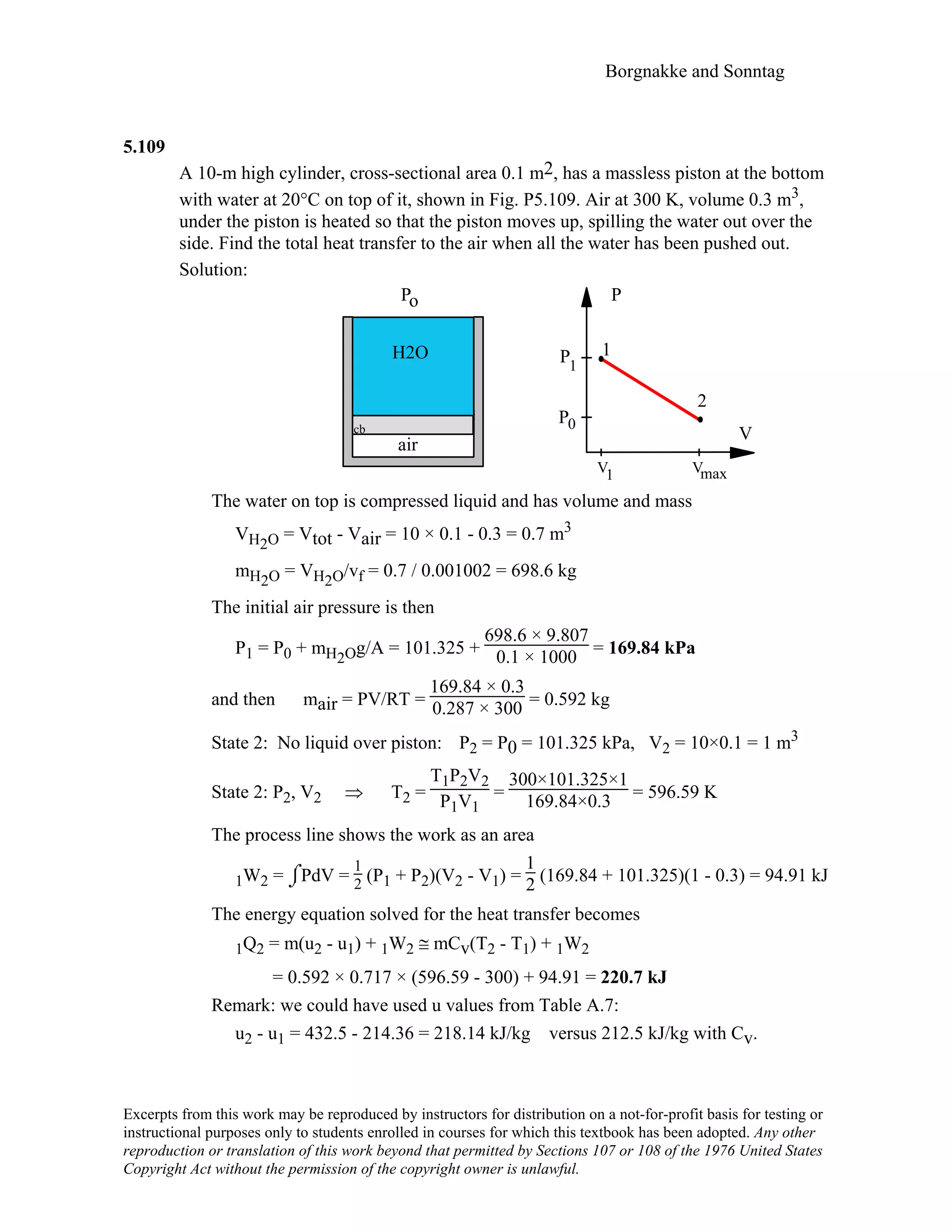 Borgnakke and Sonntag
5.109
A 10-m high cylinder, cross-sectional area 0.1 m2, has a massless piston at the bottom
with water at 20°C on top of it, shown in Fig. P5.109. Air at 300 K, volume 0.3 m3,
under the piston is heated so that the piston moves up, spilling the water out over the
side. Find the total heat transfer to the air when all the water has been pushed out.
Solution:
H2O
Po
cb
air
V
P
2
1
P
P1
0
V V1 max
The water on top is compressed liquid and has volume and mass
VH2O = Vtot - Vair = 10 × 0.1 - 0.3 = 0.7 m3
mH2O = VH2O/vf = 0.7 / 0.001002 = 698.6 kg
The initial air pressure is then
P1 = P0 + mH2Og/A = 101.325 +
698.6 × 9.807
0.1 × 1000 = 169.84 kPa
and then mair = PV/RT =
169.84 × 0.3
0.287 × 300 = 0.592 kg
State 2: No liquid over piston: P2 = P0 = 101.325 kPa, V2 = 10×0.1 = 1 m3
State 2: P2, V2 ⇒ T2 =
T1P2V2
P1V1
=
300×101.325×1
169.84×0.3 = 596.59 K
The process line shows the work as an area
1W2 = ⌡⌠PdV =
1
2 (P1 + P2)(V2 - V1) =
1
2 (169.84 + 101.325)(1 - 0.3) = 94.91 kJ
The energy equation solved for the heat transfer becomes
1Q2 = m(u2 - u1) + 1W2 ≅ mCv(T2 - T1) + 1W2
= 0.592 × 0.717 × (596.59 - 300) + 94.91 = 220.7 kJ
Remark: we could have used u values from Table A.7:
u2 - u1 = 432.5 - 214.36 = 218.14 kJ/kg versus 212.5 kJ/kg with Cv.
Excerpts from this work may be reproduced by instructors for distribution on a not-for-profit basis for testing or
instructional purposes only to students enrolled in courses for which this textbook has been adopted. Any other
reproduction or translation of this work beyond that permitted by Sections 107 or 108 of the 1976 United States
Copyright Act without the permission of the copyright owner is unlawful.
 