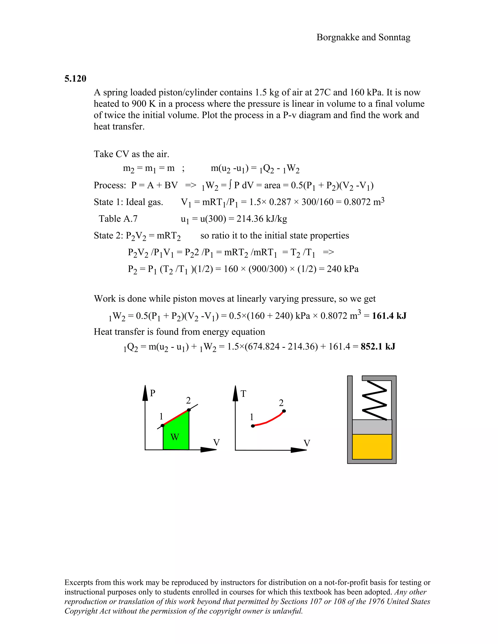 Borgnakke and Sonntag
Excerpts from this work may be reproduced by instructors for distribution on a not-for-profit basis for testing or
instructional purposes only to students enrolled in courses for which this textbook has been adopted. Any other
reproduction or translation of this work beyond that permitted by Sections 107 or 108 of the 1976 United States
Copyright Act without the permission of the copyright owner is unlawful.
5.120
A spring loaded piston/cylinder contains 1.5 kg of air at 27C and 160 kPa. It is now
heated to 900 K in a process where the pressure is linear in volume to a final volume
of twice the initial volume. Plot the process in a P-v diagram and find the work and
heat transfer.
Take CV as the air.
m2 = m1 = m ; m(u2 -u1) = 1Q2 - 1W2
Process: P = A + BV => 1W2 = ∫ P dV = area = 0.5(P1 + P2)(V2 -V1)
State 1: Ideal gas. V1 = mRT1/P1 = 1.5× 0.287 × 300/160 = 0.8072 m3
Table A.7 u1 = u(300) = 214.36 kJ/kg
State 2: P2V2 = mRT2 so ratio it to the initial state properties
P2V2 /P1V1 = P22 /P1 = mRT2 /mRT1 = T2 /T1 =>
P2 = P1 (T2 /T1 )(1/2) = 160 × (900/300) × (1/2) = 240 kPa
Work is done while piston moves at linearly varying pressure, so we get
1W2 = 0.5(P1 + P2)(V2 -V1) = 0.5×(160 + 240) kPa × 0.8072 m3 = 161.4 kJ
Heat transfer is found from energy equation
1Q2 = m(u2 - u1) + 1W2 = 1.5×(674.824 - 214.36) + 161.4 = 852.1 kJ
P
V
W
1
2
T
V
1
2
 