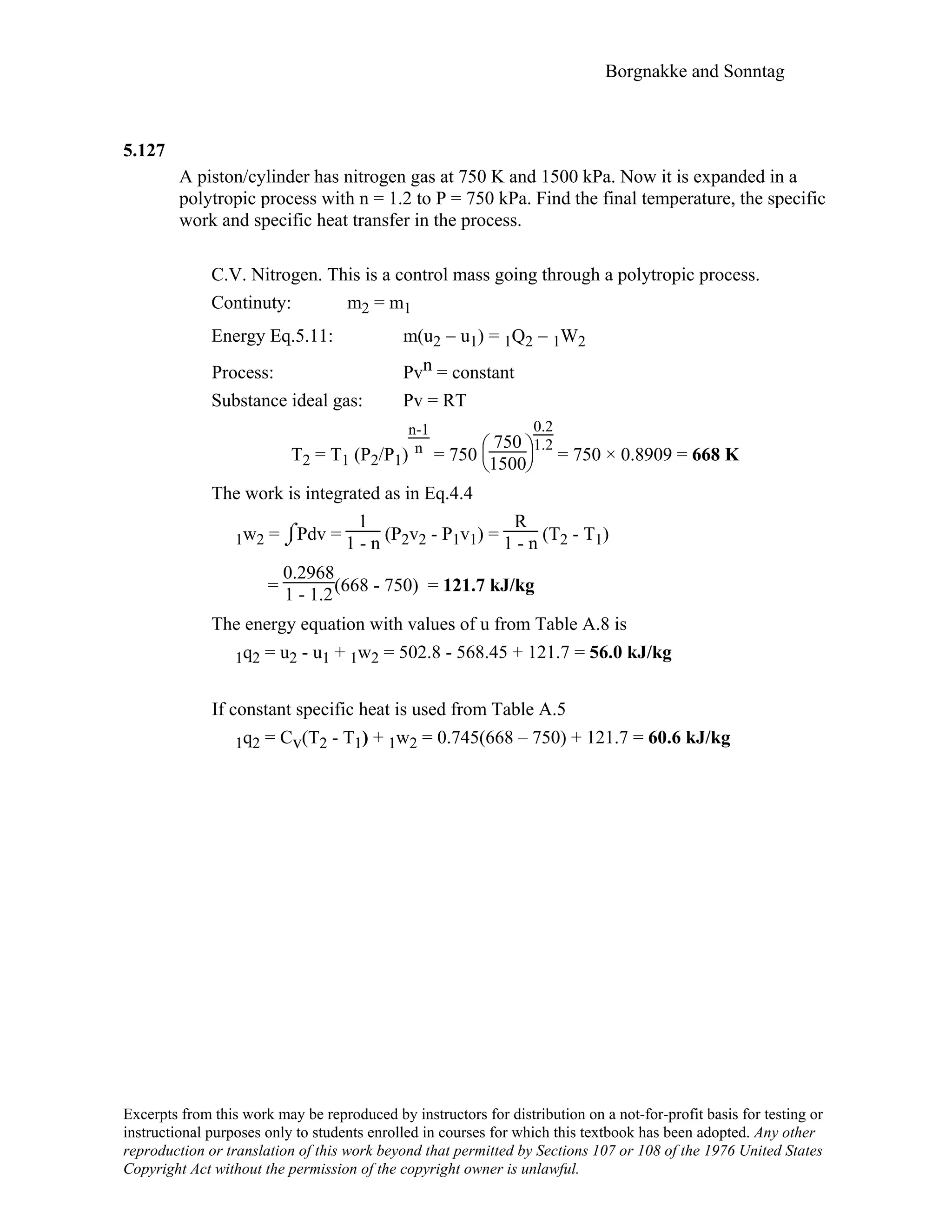 Borgnakke and Sonntag
5.127
A piston/cylinder has nitrogen gas at 750 K and 1500 kPa. Now it is expanded in a
polytropic process with n = 1.2 to P = 750 kPa. Find the final temperature, the specific
work and specific heat transfer in the process.
C.V. Nitrogen. This is a control mass going through a polytropic process.
Continuty: m2 = m1
Energy Eq.5.11: m(u2 − u1) = 1Q2 − 1W2
Process: Pvn = constant
Substance ideal gas: Pv = RT
T2 = T1 (P2/P1)
n-1
n = 750





750
1500
0.2
1.2
= 750 × 0.8909 = 668 K
The work is integrated as in Eq.4.4
1w2 = ⌡⌠Pdv =
1
1 - n (P2v2 - P1v1) =
R
1 - n (T2 - T1)
=
0.2968
1 - 1.2(668 - 750) = 121.7 kJ/kg
The energy equation with values of u from Table A.8 is
1q2 = u2 - u1 + 1w2 = 502.8 - 568.45 + 121.7 = 56.0 kJ/kg
If constant specific heat is used from Table A.5
1q2 = Cv(T2 - T1) + 1w2 = 0.745(668 – 750) + 121.7 = 60.6 kJ/kg
Excerpts from this work may be reproduced by instructors for distribution on a not-for-profit basis for testing or
instructional purposes only to students enrolled in courses for which this textbook has been adopted. Any other
reproduction or translation of this work beyond that permitted by Sections 107 or 108 of the 1976 United States
Copyright Act without the permission of the copyright owner is unlawful.
 