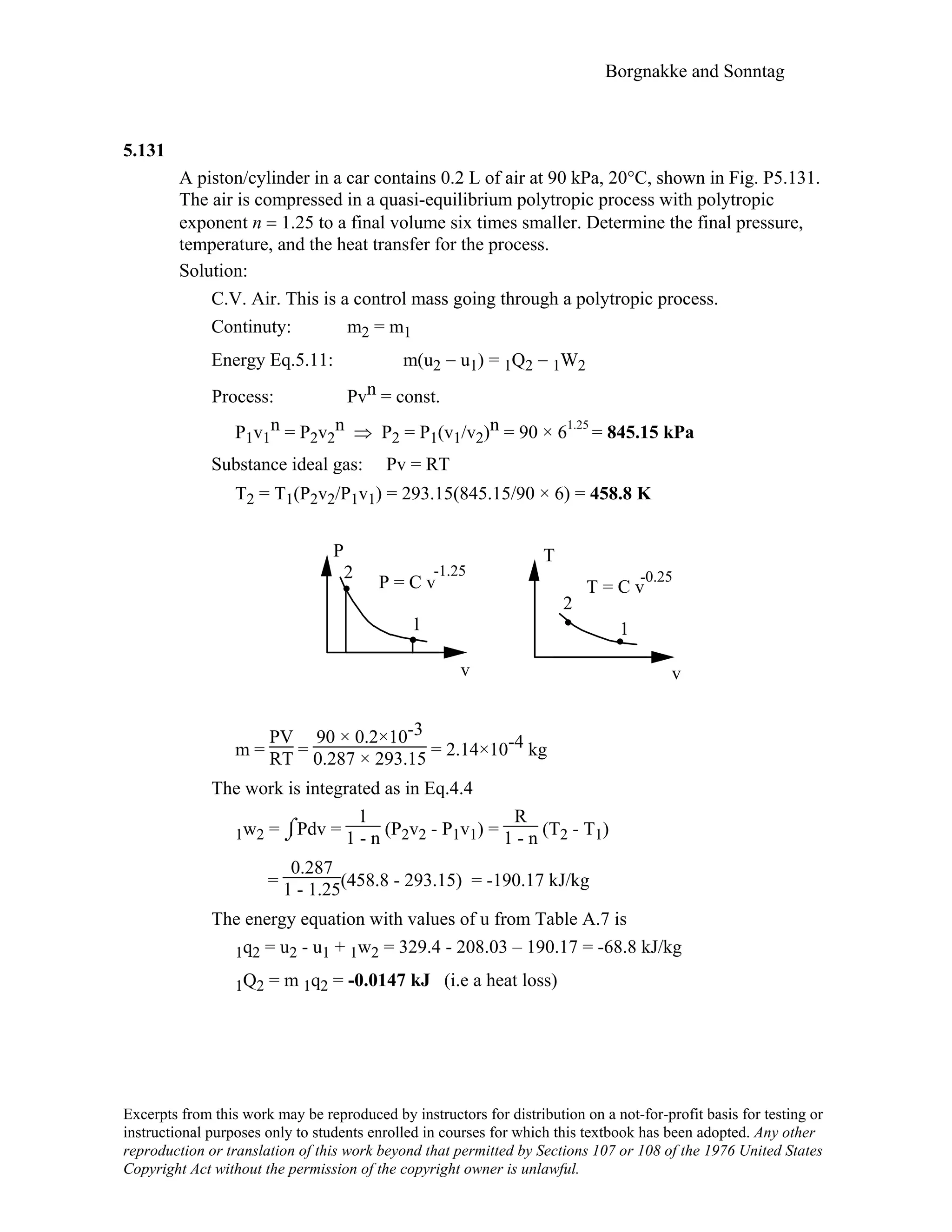 Borgnakke and Sonntag
5.131
A piston/cylinder in a car contains 0.2 L of air at 90 kPa, 20°C, shown in Fig. P5.131.
The air is compressed in a quasi-equilibrium polytropic process with polytropic
exponent n = 1.25 to a final volume six times smaller. Determine the final pressure,
temperature, and the heat transfer for the process.
Solution:
C.V. Air. This is a control mass going through a polytropic process.
Continuty: m2 = m1
Energy Eq.5.11: m(u2 − u1) = 1Q2 − 1W2
Process: Pvn = const.
P1v1
n = P2v2
n ⇒ P2 = P1(v1/v2)n = 90 × 61.25
= 845.15 kPa
Substance ideal gas: Pv = RT
T2 = T1(P2v2/P1v1) = 293.15(845.15/90 × 6) = 458.8 K
P
v
2
1
P = C v
-1.25
T
v
2
1
T = C v
-0.25
m =
PV
RT =
90 × 0.2×10-3
0.287 × 293.15 = 2.14×10-4 kg
The work is integrated as in Eq.4.4
1w2 = ⌡⌠Pdv =
1
1 - n (P2v2 - P1v1) =
R
1 - n (T2 - T1)
=
0.287
1 - 1.25(458.8 - 293.15) = -190.17 kJ/kg
The energy equation with values of u from Table A.7 is
1q2 = u2 - u1 + 1w2 = 329.4 - 208.03 – 190.17 = -68.8 kJ/kg
1Q2 = m 1q2 = -0.0147 kJ (i.e a heat loss)
Excerpts from this work may be reproduced by instructors for distribution on a not-for-profit basis for testing or
instructional purposes only to students enrolled in courses for which this textbook has been adopted. Any other
reproduction or translation of this work beyond that permitted by Sections 107 or 108 of the 1976 United States
Copyright Act without the permission of the copyright owner is unlawful.
 