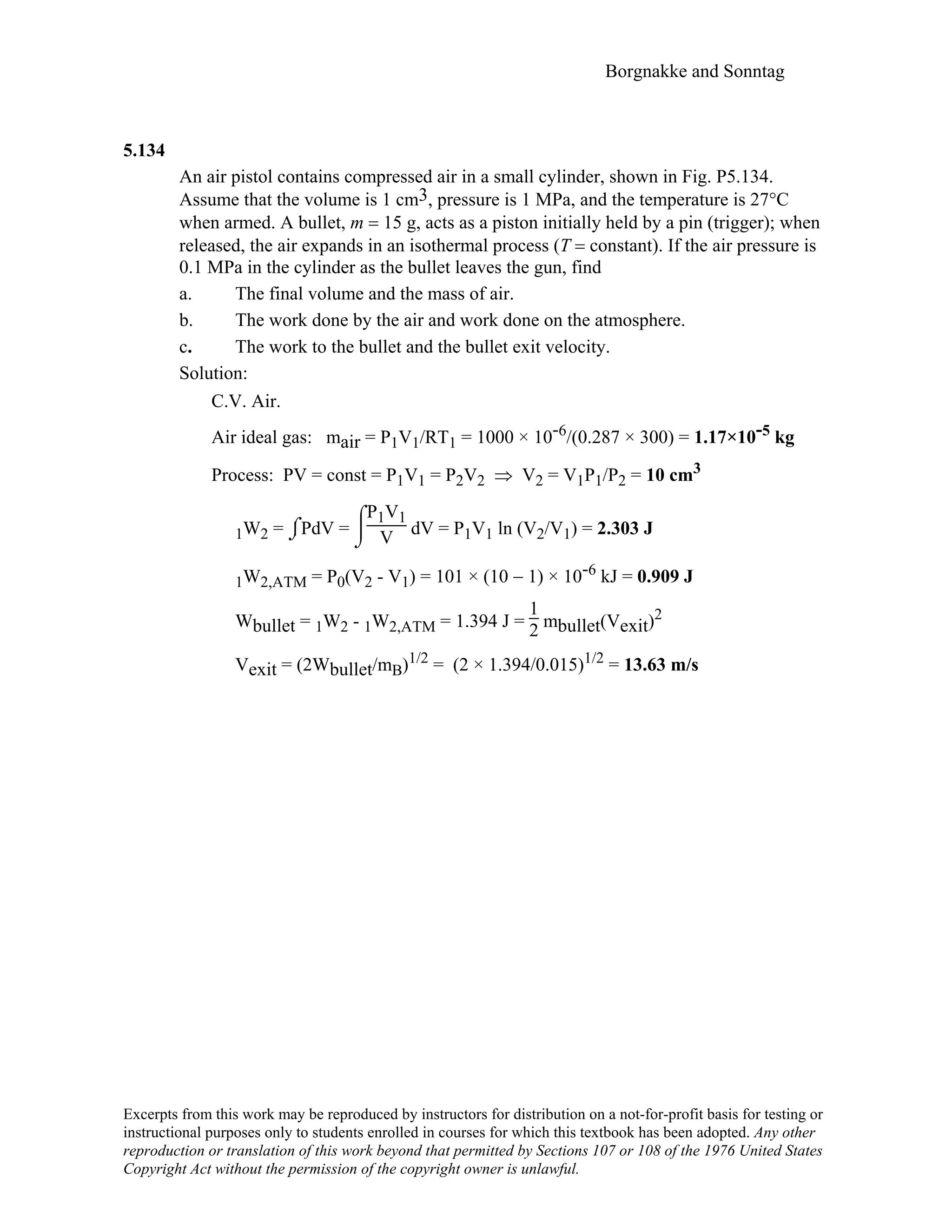 Borgnakke and Sonntag
5.134
An air pistol contains compressed air in a small cylinder, shown in Fig. P5.134.
Assume that the volume is 1 cm3, pressure is 1 MPa, and the temperature is 27°C
when armed. A bullet, m = 15 g, acts as a piston initially held by a pin (trigger); when
released, the air expands in an isothermal process (T = constant). If the air pressure is
0.1 MPa in the cylinder as the bullet leaves the gun, find
a. The final volume and the mass of air.
b. The work done by the air and work done on the atmosphere.
c. The work to the bullet and the bullet exit velocity.
Solution:
C.V. Air.
Air ideal gas: mair = P1V1/RT1 = 1000 × 10-6/(0.287 × 300) = 1.17×10-5 kg
Process: PV = const = P1V1 = P2V2 ⇒ V2 = V1P1/P2 = 10 cm3
1W2 = ⌡⌠PdV =
⌡

⌠P1V1
V dV = P1V1 ln (V2/V1) = 2.303 J
1W2,ATM = P0(V2 - V1) = 101 × (10 − 1) × 10-6 kJ = 0.909 J
Wbullet = 1W2 - 1W2,ATM = 1.394 J =
1
2 mbullet(Vexit)2
Vexit = (2Wbullet/mB)1/2 = (2 × 1.394/0.015)1/2 = 13.63 m/s
Excerpts from this work may be reproduced by instructors for distribution on a not-for-profit basis for testing or
instructional purposes only to students enrolled in courses for which this textbook has been adopted. Any other
reproduction or translation of this work beyond that permitted by Sections 107 or 108 of the 1976 United States
Copyright Act without the permission of the copyright owner is unlawful.
 