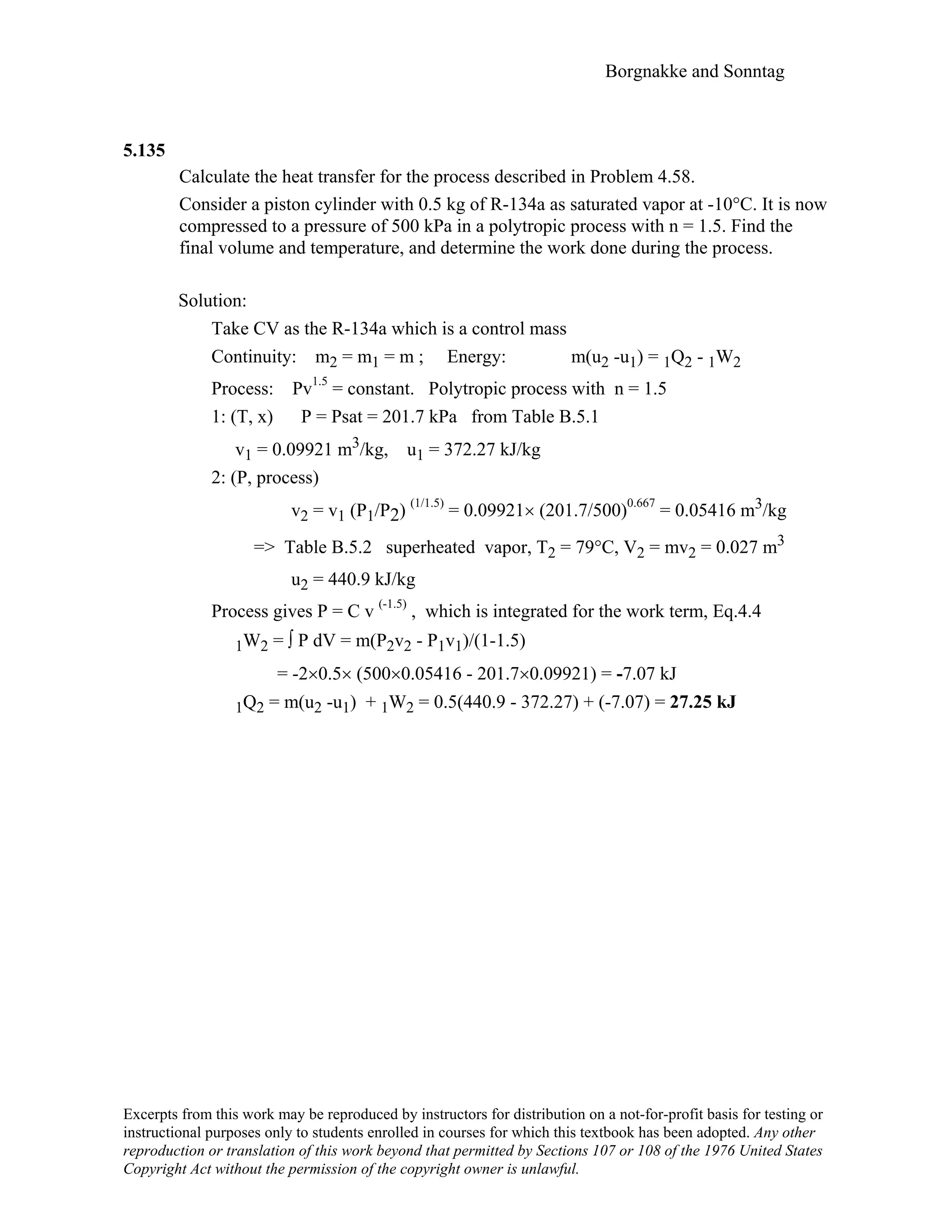 Borgnakke and Sonntag
5.135
Calculate the heat transfer for the process described in Problem 4.58.
Consider a piston cylinder with 0.5 kg of R-134a as saturated vapor at -10°C. It is now
compressed to a pressure of 500 kPa in a polytropic process with n = 1.5. Find the
final volume and temperature, and determine the work done during the process.
Solution:
Take CV as the R-134a which is a control mass
Continuity: m2 = m1 = m ; Energy: m(u2 -u1) = 1Q2 - 1W2
Process: Pv1.5
= constant. Polytropic process with n = 1.5
1: (T, x) P = Psat = 201.7 kPa from Table B.5.1
v1 = 0.09921 m3/kg, u1 = 372.27 kJ/kg
2: (P, process)
v2 = v1 (P1/P2) (1/1.5)
= 0.09921× (201.7/500)0.667
= 0.05416 m3/kg
=> Table B.5.2 superheated vapor, T2 = 79°C, V2 = mv2 = 0.027 m3
u2 = 440.9 kJ/kg
Process gives P = C v (-1.5)
, which is integrated for the work term, Eq.4.4
1W2 = ∫ P dV = m(P2v2 - P1v1)/(1-1.5)
= -2×0.5× (500×0.05416 - 201.7×0.09921) = -7.07 kJ
1Q2 = m(u2 -u1) + 1W2 = 0.5(440.9 - 372.27) + (-7.07) = 27.25 kJ
Excerpts from this work may be reproduced by instructors for distribution on a not-for-profit basis for testing or
instructional purposes only to students enrolled in courses for which this textbook has been adopted. Any other
reproduction or translation of this work beyond that permitted by Sections 107 or 108 of the 1976 United States
Copyright Act without the permission of the copyright owner is unlawful.
 