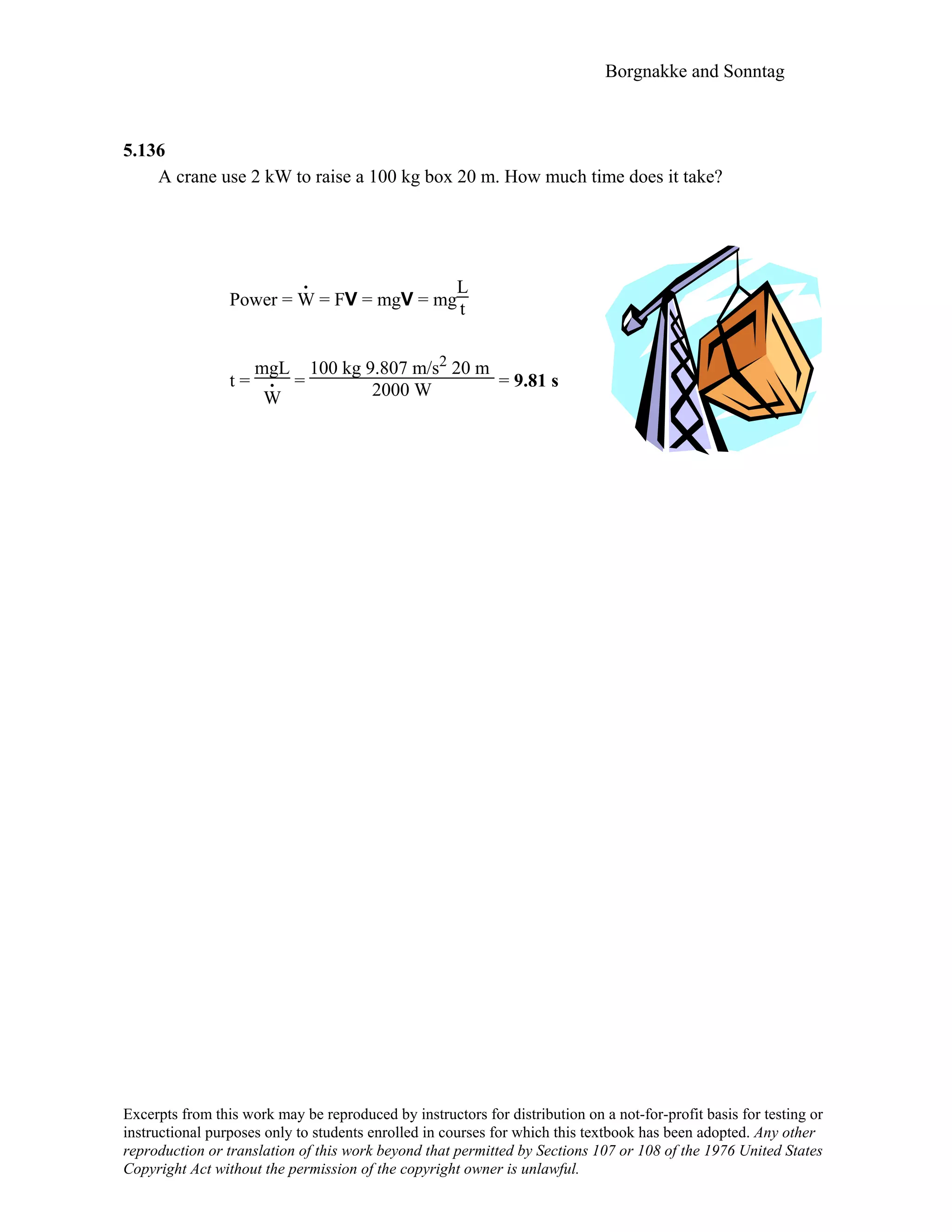 Borgnakke and Sonntag
5.136
A crane use 2 kW to raise a 100 kg box 20 m. How much time does it take?
Power = W
.
= FV = mgV = mg
L
t
t =
mgL
W
. =
100 kg 9.807 m/s2 20 m
2000 W = 9.81 s
Excerpts from this work may be reproduced by instructors for distribution on a not-for-profit basis for testing or
instructional purposes only to students enrolled in courses for which this textbook has been adopted. Any other
reproduction or translation of this work beyond that permitted by Sections 107 or 108 of the 1976 United States
Copyright Act without the permission of the copyright owner is unlawful.
 