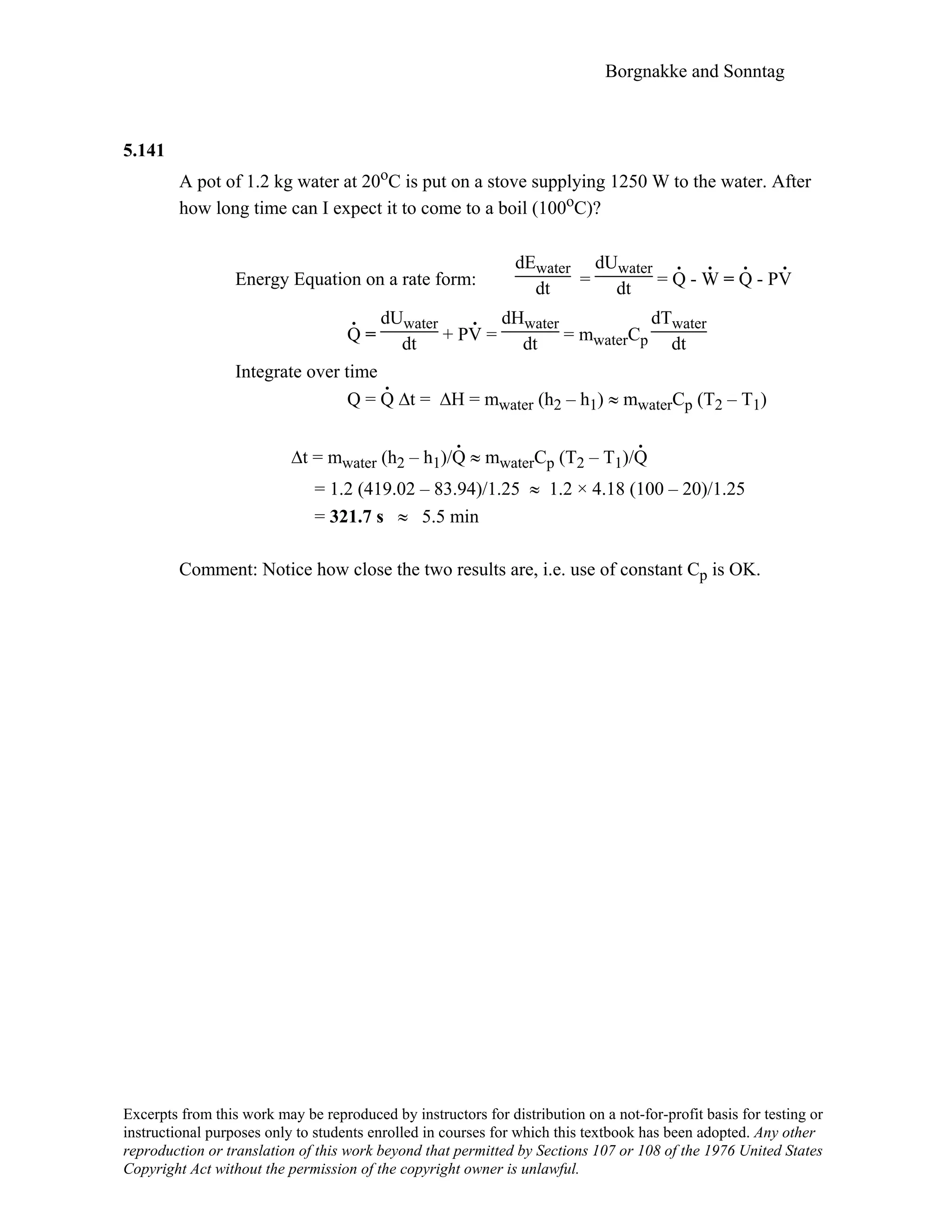 Borgnakke and Sonntag
5.141
A pot of 1.2 kg water at 20oC is put on a stove supplying 1250 W to the water. After
how long time can I expect it to come to a boil (100oC)?
Energy Equation on a rate form:
dEwater
dt =
dUwater
dt = Q
.
- W
.
= Q
.
- PV
.
Q
.
=
dUwater
dt + PV
.
=
dHwater
dt = mwaterCp
dTwater
dt
Integrate over time
Q = Q
.
∆t = ∆H = mwater (h2 – h1) ≈ mwaterCp (T2 – T1)
∆t = mwater (h2 – h1)/Q
.
≈ mwaterCp (T2 – T1)/Q
.
= 1.2 (419.02 – 83.94)/1.25 ≈ 1.2 × 4.18 (100 – 20)/1.25
= 321.7 s ≈ 5.5 min
Comment: Notice how close the two results are, i.e. use of constant Cp is OK.
Excerpts from this work may be reproduced by instructors for distribution on a not-for-profit basis for testing or
instructional purposes only to students enrolled in courses for which this textbook has been adopted. Any other
reproduction or translation of this work beyond that permitted by Sections 107 or 108 of the 1976 United States
Copyright Act without the permission of the copyright owner is unlawful.
 