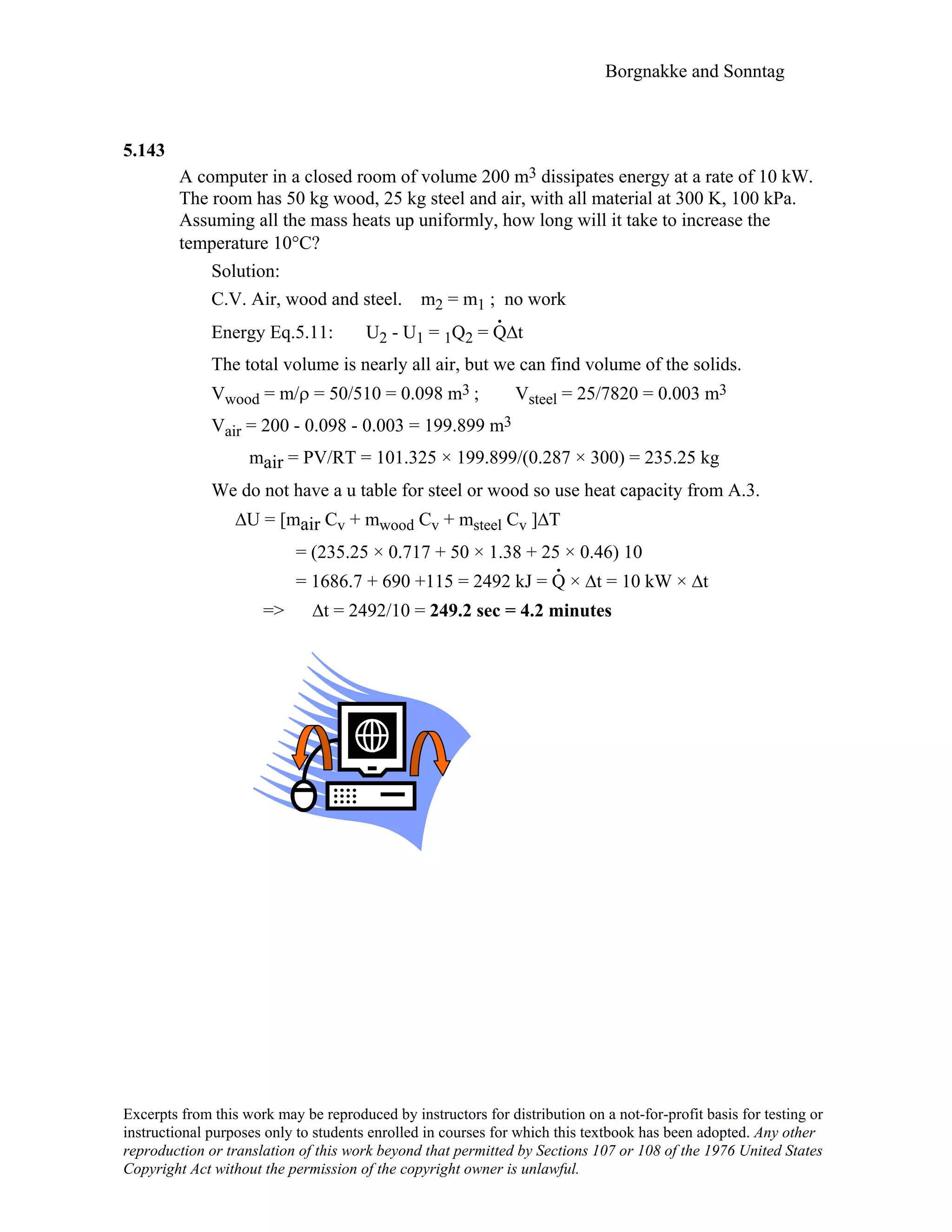 Borgnakke and Sonntag
Excerpts from this work may be reproduced by instructors for distribution on a not-for-profit basis for testing or
instructional purposes only to students enrolled in courses for which this textbook has been adopted. Any other
reproduction or translation of this work beyond that permitted by Sections 107 or 108 of the 1976 United States
Copyright Act without the permission of the copyright owner is unlawful.
5.143
A computer in a closed room of volume 200 m3 dissipates energy at a rate of 10 kW.
The room has 50 kg wood, 25 kg steel and air, with all material at 300 K, 100 kPa.
Assuming all the mass heats up uniformly, how long will it take to increase the
temperature 10°C?
Solution:
C.V. Air, wood and steel. m2 = m1 ; no work
Energy Eq.5.11: U2 - U1 = 1Q2 = Q
.
∆t
The total volume is nearly all air, but we can find volume of the solids.
Vwood = m/ρ = 50/510 = 0.098 m3 ; Vsteel = 25/7820 = 0.003 m3
Vair = 200 - 0.098 - 0.003 = 199.899 m3
mair = PV/RT = 101.325 × 199.899/(0.287 × 300) = 235.25 kg
We do not have a u table for steel or wood so use heat capacity from A.3.
∆U = [mair Cv + mwood Cv + msteel Cv ]∆T
= (235.25 × 0.717 + 50 × 1.38 + 25 × 0.46) 10
= 1686.7 + 690 +115 = 2492 kJ = Q
.
× ∆t = 10 kW × ∆t
=> ∆t = 2492/10 = 249.2 sec = 4.2 minutes
 