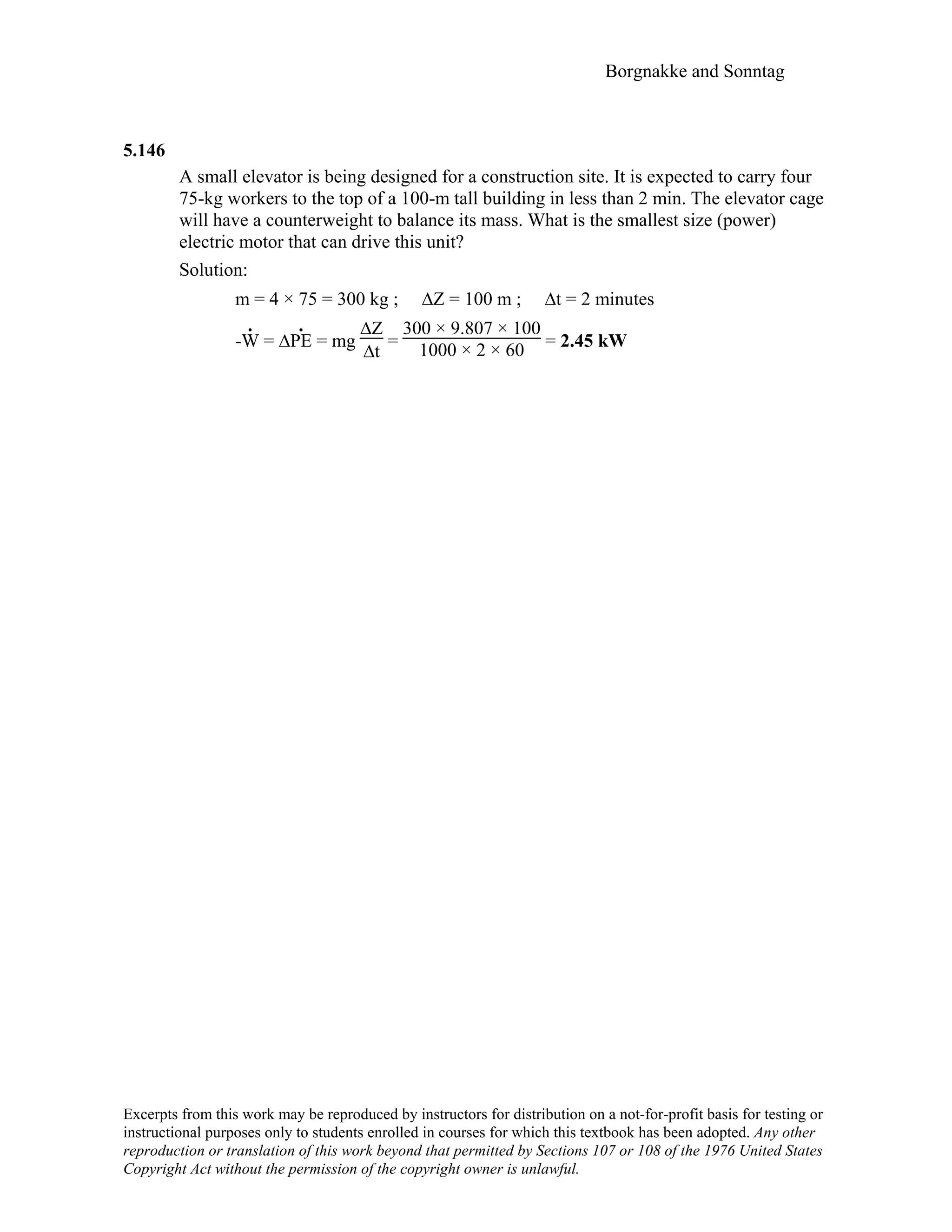 Borgnakke and Sonntag
5.146
A small elevator is being designed for a construction site. It is expected to carry four
75-kg workers to the top of a 100-m tall building in less than 2 min. The elevator cage
will have a counterweight to balance its mass. What is the smallest size (power)
electric motor that can drive this unit?
Solution:
m = 4 × 75 = 300 kg ; ∆Z = 100 m ; ∆t = 2 minutes
-W
.
= ∆PE
.
= mg
∆Z
∆t
=
300 × 9.807 × 100
1000 × 2 × 60 = 2.45 kW
Excerpts from this work may be reproduced by instructors for distribution on a not-for-profit basis for testing or
instructional purposes only to students enrolled in courses for which this textbook has been adopted. Any other
reproduction or translation of this work beyond that permitted by Sections 107 or 108 of the 1976 United States
Copyright Act without the permission of the copyright owner is unlawful.
 