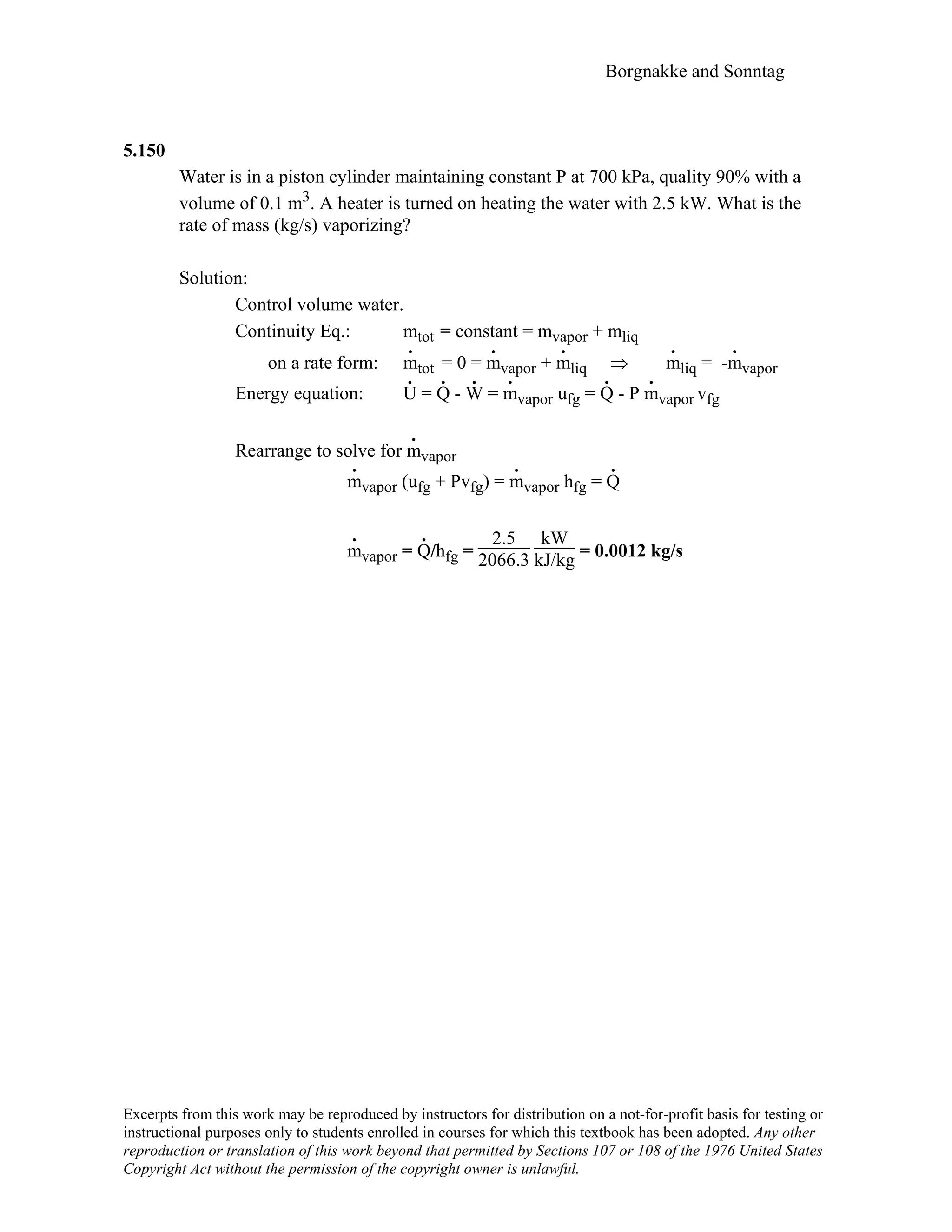 Borgnakke and Sonntag
5.150
Water is in a piston cylinder maintaining constant P at 700 kPa, quality 90% with a
volume of 0.1 m3. A heater is turned on heating the water with 2.5 kW. What is the
rate of mass (kg/s) vaporizing?
Solution:
Control volume water.
Continuity Eq.: mtot = constant = mvapor + mliq
on a rate form: m
.
tot = 0 = m
.
vapor + m
.
liq ⇒ m
.
liq = -m
.
vapor
Energy equation: U
.
= Q
.
- W
.
= m
.
vapor ufg = Q
.
- P m
.
vapor vfg
Rearrange to solve for m
.
vapor
m
.
vapor (ufg + Pvfg) = m
.
vapor hfg = Q
.
m
.
vapor = Q
.
/hfg =
2.5
2066.3
kW
kJ/kg = 0.0012 kg/s
Excerpts from this work may be reproduced by instructors for distribution on a not-for-profit basis for testing or
instructional purposes only to students enrolled in courses for which this textbook has been adopted. Any other
reproduction or translation of this work beyond that permitted by Sections 107 or 108 of the 1976 United States
Copyright Act without the permission of the copyright owner is unlawful.
 