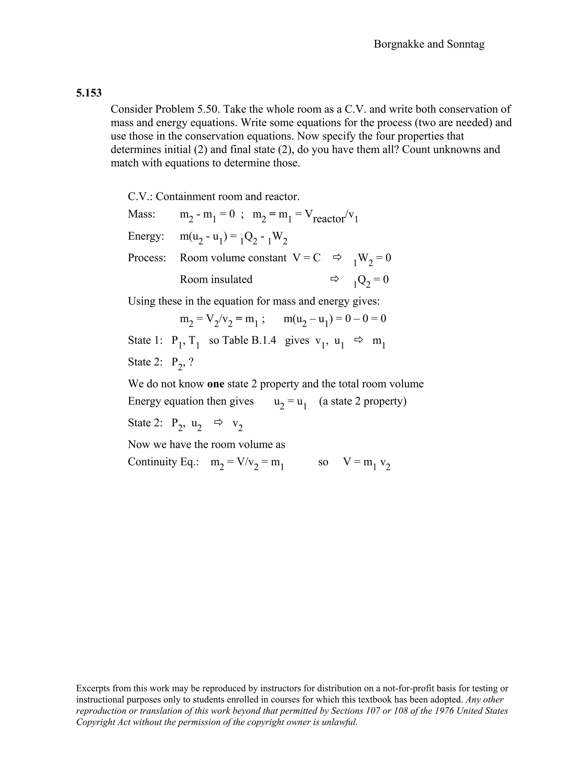 Borgnakke and Sonntag
5.153
Consider Problem 5.50. Take the whole room as a C.V. and write both conservation of
mass and energy equations. Write some equations for the process (two are needed) and
use those in the conservation equations. Now specify the four properties that
determines initial (2) and final state (2), do you have them all? Count unknowns and
match with equations to determine those.
C.V.: Containment room and reactor.
Mass: m2 - m1 = 0 ; m2 = m1 = Vreactor/v1
Energy: m(u2 - u1) = 1Q2 - 1W2
Process: Room volume constant V = C 1W2 = 0
Room insulated 1Q2 = 0
Using these in the equation for mass and energy gives:
m2 = V2/v2 = m1 ; m(u2 – u1) = 0 – 0 = 0
State 1: P1, T1 so Table B.1.4 gives v1, u1 m1
State 2: P2, ?
We do not know one state 2 property and the total room volume
Energy equation then gives u2 = u1 (a state 2 property)
State 2: P2, u2 v2
Now we have the room volume as
Continuity Eq.: m2 = V/v2 = m1 so V = m1 v2
Excerpts from this work may be reproduced by instructors for distribution on a not-for-profit basis for testing or
instructional purposes only to students enrolled in courses for which this textbook has been adopted. Any other
reproduction or translation of this work beyond that permitted by Sections 107 or 108 of the 1976 United States
Copyright Act without the permission of the copyright owner is unlawful.
 