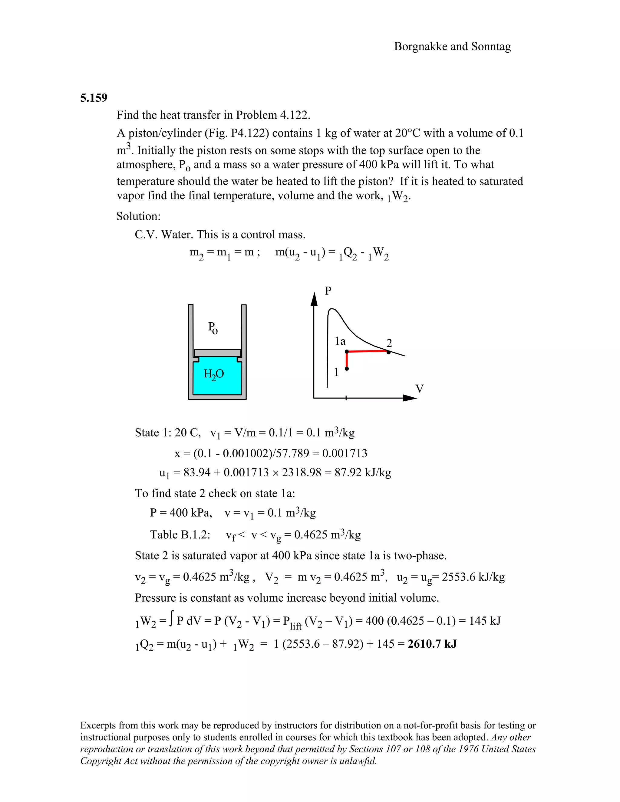 Borgnakke and Sonntag
5.159
Find the heat transfer in Problem 4.122.
A piston/cylinder (Fig. P4.122) contains 1 kg of water at 20°C with a volume of 0.1
m3. Initially the piston rests on some stops with the top surface open to the
atmosphere, Po and a mass so a water pressure of 400 kPa will lift it. To what
temperature should the water be heated to lift the piston? If it is heated to saturated
vapor find the final temperature, volume and the work, 1W2.
Solution:
C.V. Water. This is a control mass.
m2 = m1 = m ; m(u2 - u1) = 1Q2 - 1W2
V
P
1
2
H O
Po
2
1a
State 1: 20 C, v1 = V/m = 0.1/1 = 0.1 m3/kg
x = (0.1 - 0.001002)/57.789 = 0.001713
u1 = 83.94 + 0.001713 × 2318.98 = 87.92 kJ/kg
To find state 2 check on state 1a:
P = 400 kPa, v = v1 = 0.1 m3/kg
Table B.1.2: vf < v < vg = 0.4625 m3/kg
State 2 is saturated vapor at 400 kPa since state 1a is two-phase.
v2 = vg = 0.4625 m3/kg , V2 = m v2 = 0.4625 m3, u2 = ug= 2553.6 kJ/kg
Pressure is constant as volume increase beyond initial volume.
1W2 = ∫ P dV = P (V2 - V1) = Plift (V2 – V1) = 400 (0.4625 – 0.1) = 145 kJ
1Q2 = m(u2 - u1) + 1W2 = 1 (2553.6 – 87.92) + 145 = 2610.7 kJ
Excerpts from this work may be reproduced by instructors for distribution on a not-for-profit basis for testing or
instructional purposes only to students enrolled in courses for which this textbook has been adopted. Any other
reproduction or translation of this work beyond that permitted by Sections 107 or 108 of the 1976 United States
Copyright Act without the permission of the copyright owner is unlawful.
 