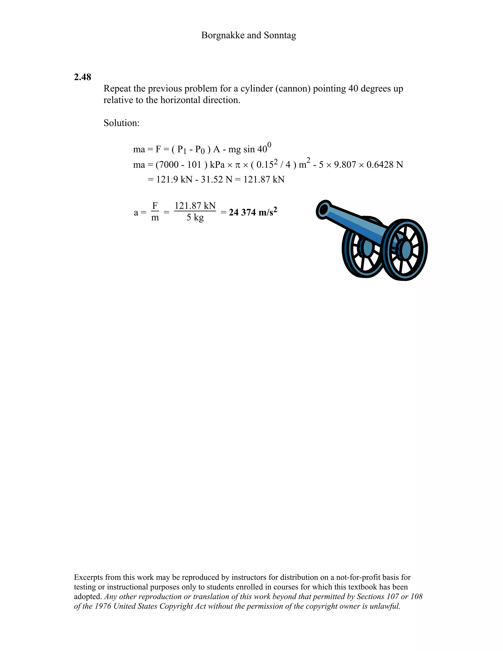 Borgnakke and Sonntag
2.48
Repeat the previous problem for a cylinder (cannon) pointing 40 degrees up
relative to the horizontal direction.
Solution:
ma = F = ( P1 - P0 ) A - mg sin 400
ma = (7000 - 101 ) kPa × π × ( 0.152 / 4 ) m2
- 5 × 9.807 × 0.6428 N
= 121.9 kN - 31.52 N = 121.87 kN
a =
F
m =
121.87 kN
5 kg = 24 374 m/s2
Excerpts from this work may be reproduced by instructors for distribution on a not-for-profit basis for
testing or instructional purposes only to students enrolled in courses for which this textbook has been
adopted. Any other reproduction or translation of this work beyond that permitted by Sections 107 or 108
of the 1976 United States Copyright Act without the permission of the copyright owner is unlawful.
 