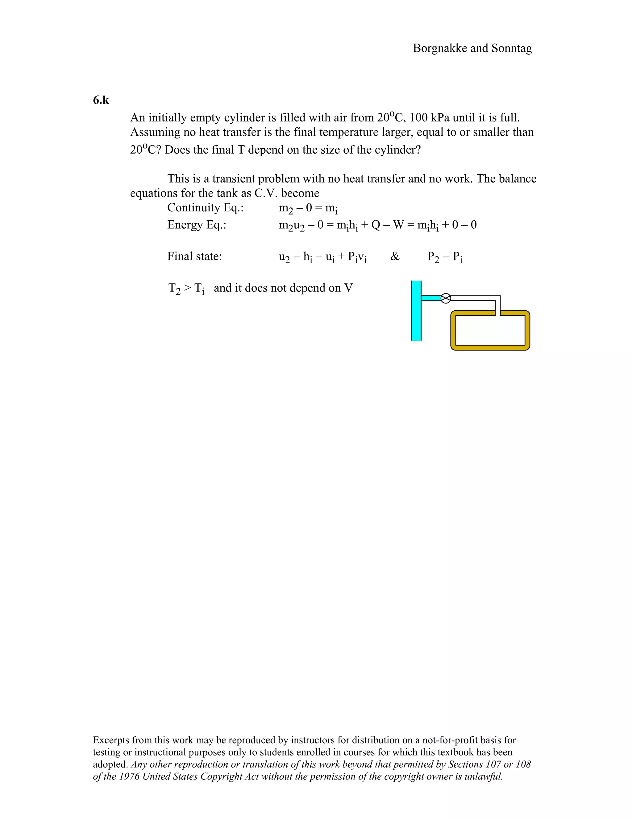 Borgnakke and Sonntag
6.k
An initially empty cylinder is filled with air from 20oC, 100 kPa until it is full.
Assuming no heat transfer is the final temperature larger, equal to or smaller than
20oC? Does the final T depend on the size of the cylinder?
This is a transient problem with no heat transfer and no work. The balance
equations for the tank as C.V. become
Continuity Eq.: m2 – 0 = mi
Energy Eq.: m2u2 – 0 = mihi + Q – W = mihi + 0 – 0
Final state: u2 = hi = ui + Pivi & P2 = Pi
T2 > Ti and it does not depend on V
Excerpts from this work may be reproduced by instructors for distribution on a not-for-profit basis for
testing or instructional purposes only to students enrolled in courses for which this textbook has been
adopted. Any other reproduction or translation of this work beyond that permitted by Sections 107 or 108
of the 1976 United States Copyright Act without the permission of the copyright owner is unlawful.
 
