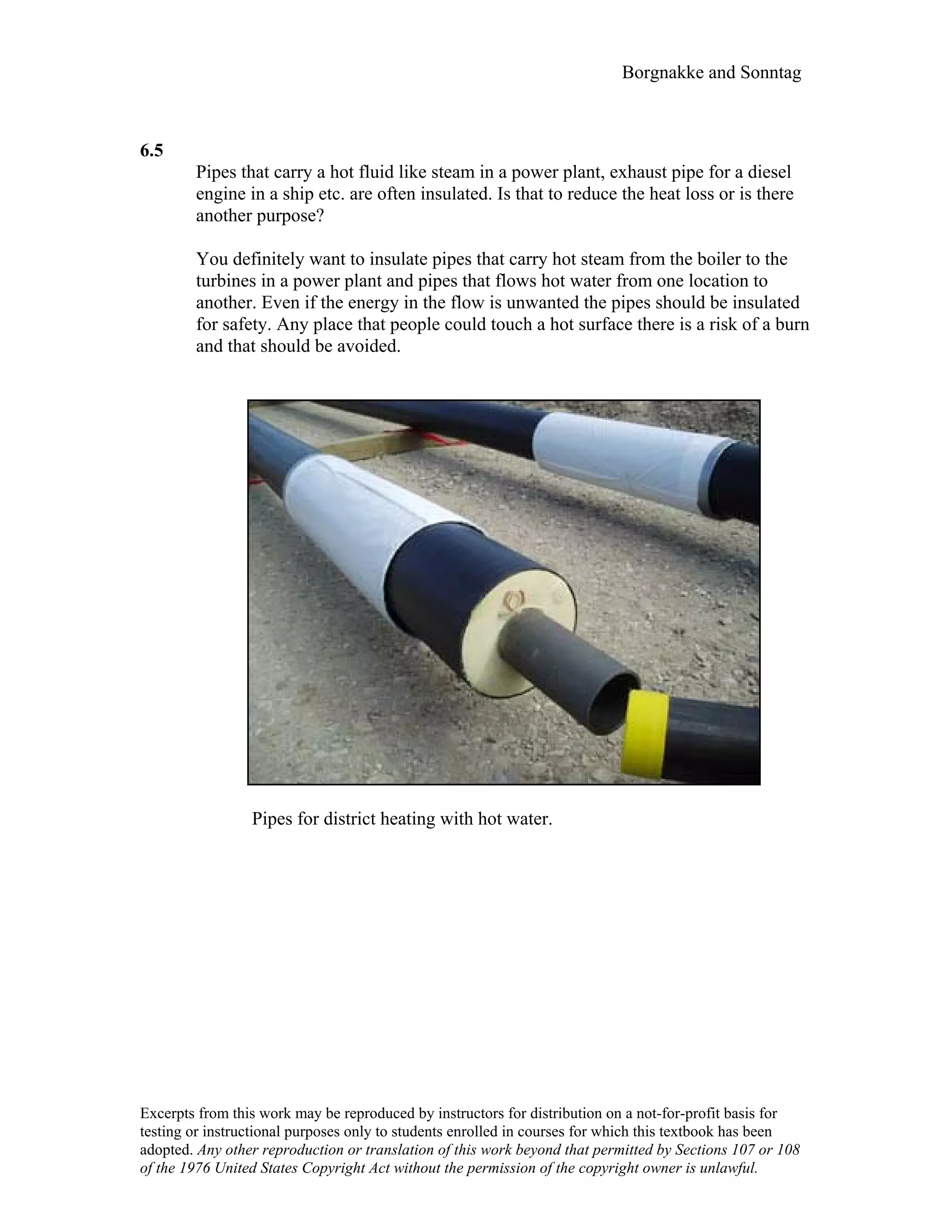 Borgnakke and Sonntag
6.5
Pipes that carry a hot fluid like steam in a power plant, exhaust pipe for a diesel
engine in a ship etc. are often insulated. Is that to reduce the heat loss or is there
another purpose?
You definitely want to insulate pipes that carry hot steam from the boiler to the
turbines in a power plant and pipes that flows hot water from one location to
another. Even if the energy in the flow is unwanted the pipes should be insulated
for safety. Any place that people could touch a hot surface there is a risk of a burn
and that should be avoided.
Pipes for district heating with hot water.
Excerpts from this work may be reproduced by instructors for distribution on a not-for-profit basis for
testing or instructional purposes only to students enrolled in courses for which this textbook has been
adopted. Any other reproduction or translation of this work beyond that permitted by Sections 107 or 108
of the 1976 United States Copyright Act without the permission of the copyright owner is unlawful.
 