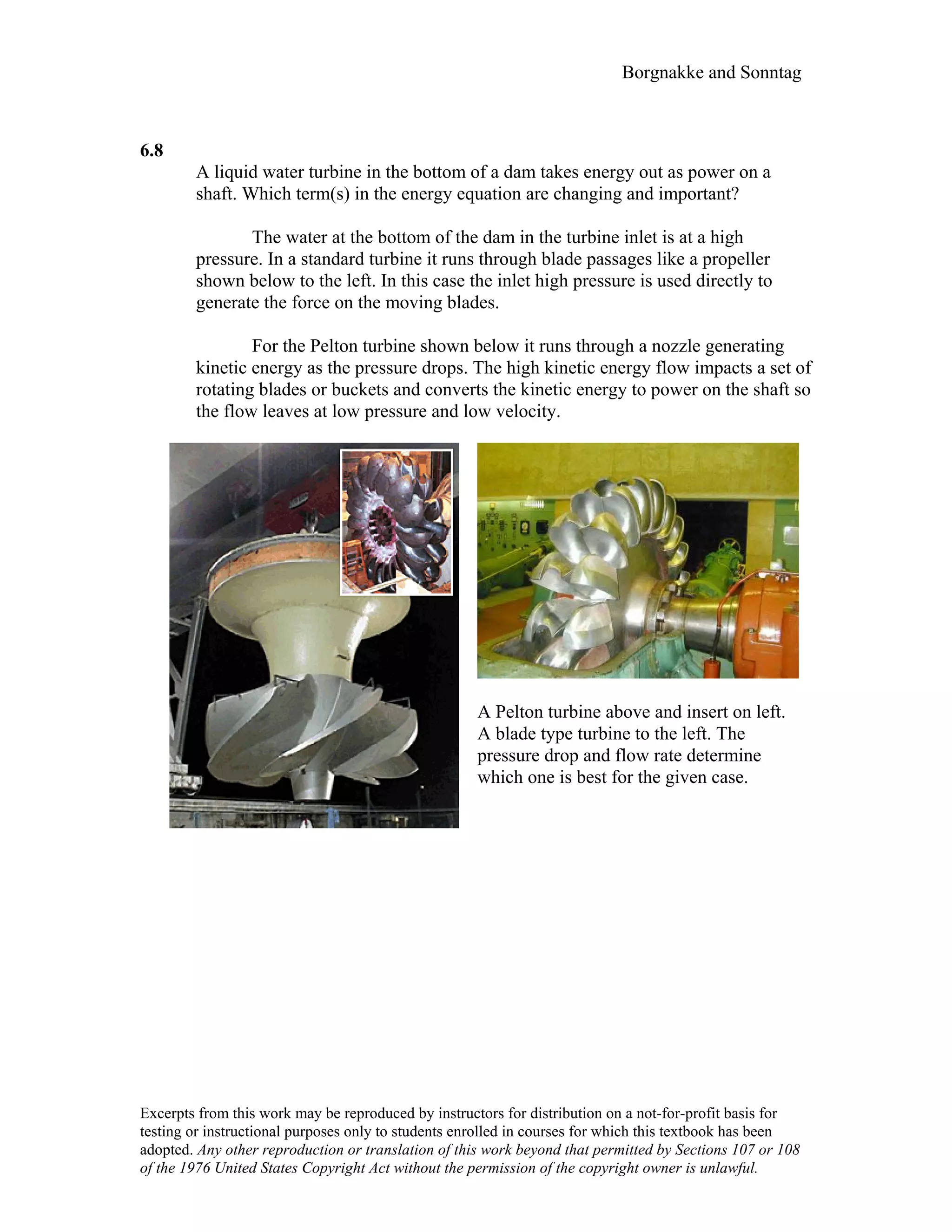 Borgnakke and Sonntag
6.8
A liquid water turbine in the bottom of a dam takes energy out as power on a
shaft. Which term(s) in the energy equation are changing and important?
The water at the bottom of the dam in the turbine inlet is at a high
pressure. In a standard turbine it runs through blade passages like a propeller
shown below to the left. In this case the inlet high pressure is used directly to
generate the force on the moving blades.
For the Pelton turbine shown below it runs through a nozzle generating
kinetic energy as the pressure drops. The high kinetic energy flow impacts a set of
rotating blades or buckets and converts the kinetic energy to power on the shaft so
the flow leaves at low pressure and low velocity.
A Pelton turbine above and insert on left.
A blade type turbine to the left. The
pressure drop and flow rate determine
which one is best for the given case.
Excerpts from this work may be reproduced by instructors for distribution on a not-for-profit basis for
testing or instructional purposes only to students enrolled in courses for which this textbook has been
adopted. Any other reproduction or translation of this work beyond that permitted by Sections 107 or 108
of the 1976 United States Copyright Act without the permission of the copyright owner is unlawful.
 