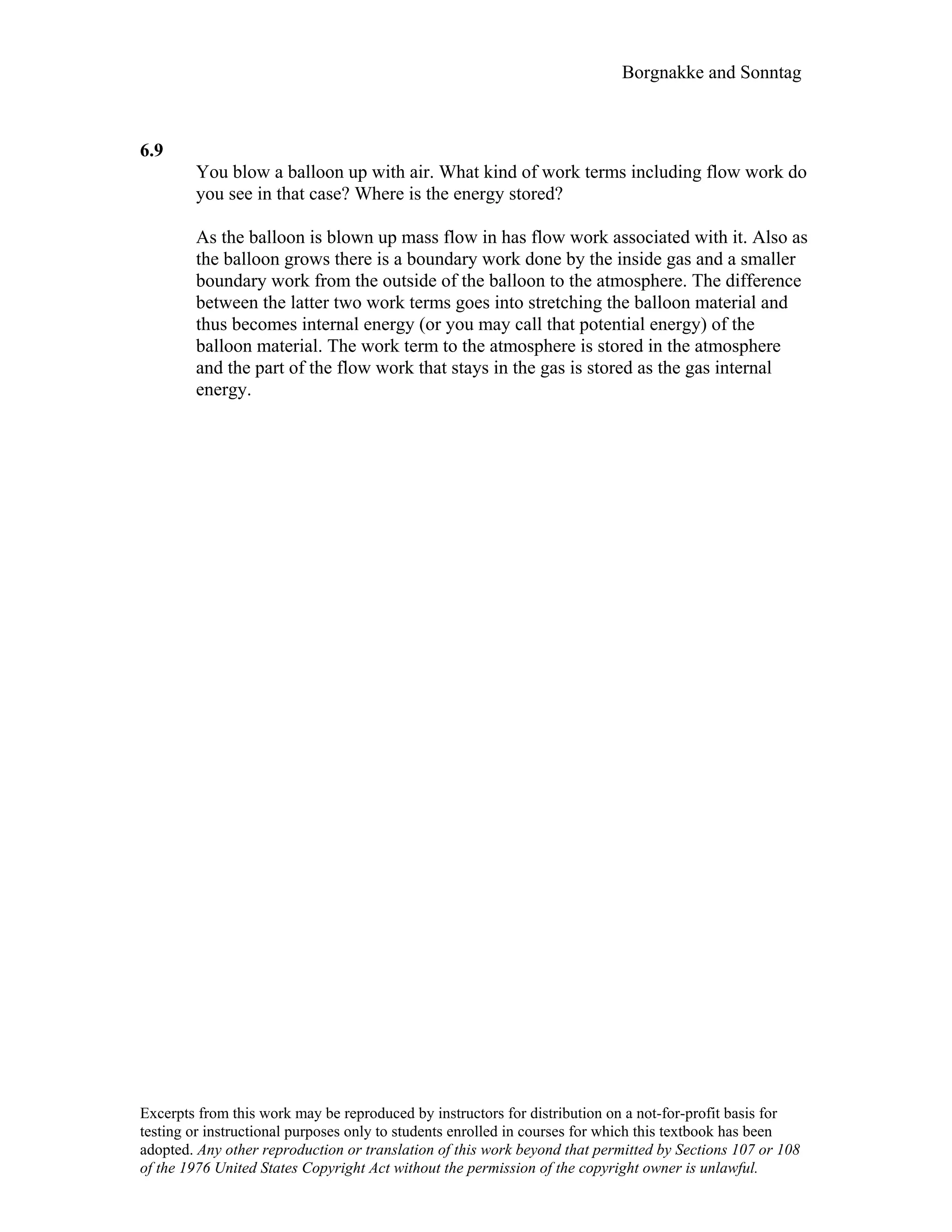 Borgnakke and Sonntag
6.9
You blow a balloon up with air. What kind of work terms including flow work do
you see in that case? Where is the energy stored?
As the balloon is blown up mass flow in has flow work associated with it. Also as
the balloon grows there is a boundary work done by the inside gas and a smaller
boundary work from the outside of the balloon to the atmosphere. The difference
between the latter two work terms goes into stretching the balloon material and
thus becomes internal energy (or you may call that potential energy) of the
balloon material. The work term to the atmosphere is stored in the atmosphere
and the part of the flow work that stays in the gas is stored as the gas internal
energy.
Excerpts from this work may be reproduced by instructors for distribution on a not-for-profit basis for
testing or instructional purposes only to students enrolled in courses for which this textbook has been
adopted. Any other reproduction or translation of this work beyond that permitted by Sections 107 or 108
of the 1976 United States Copyright Act without the permission of the copyright owner is unlawful.
 