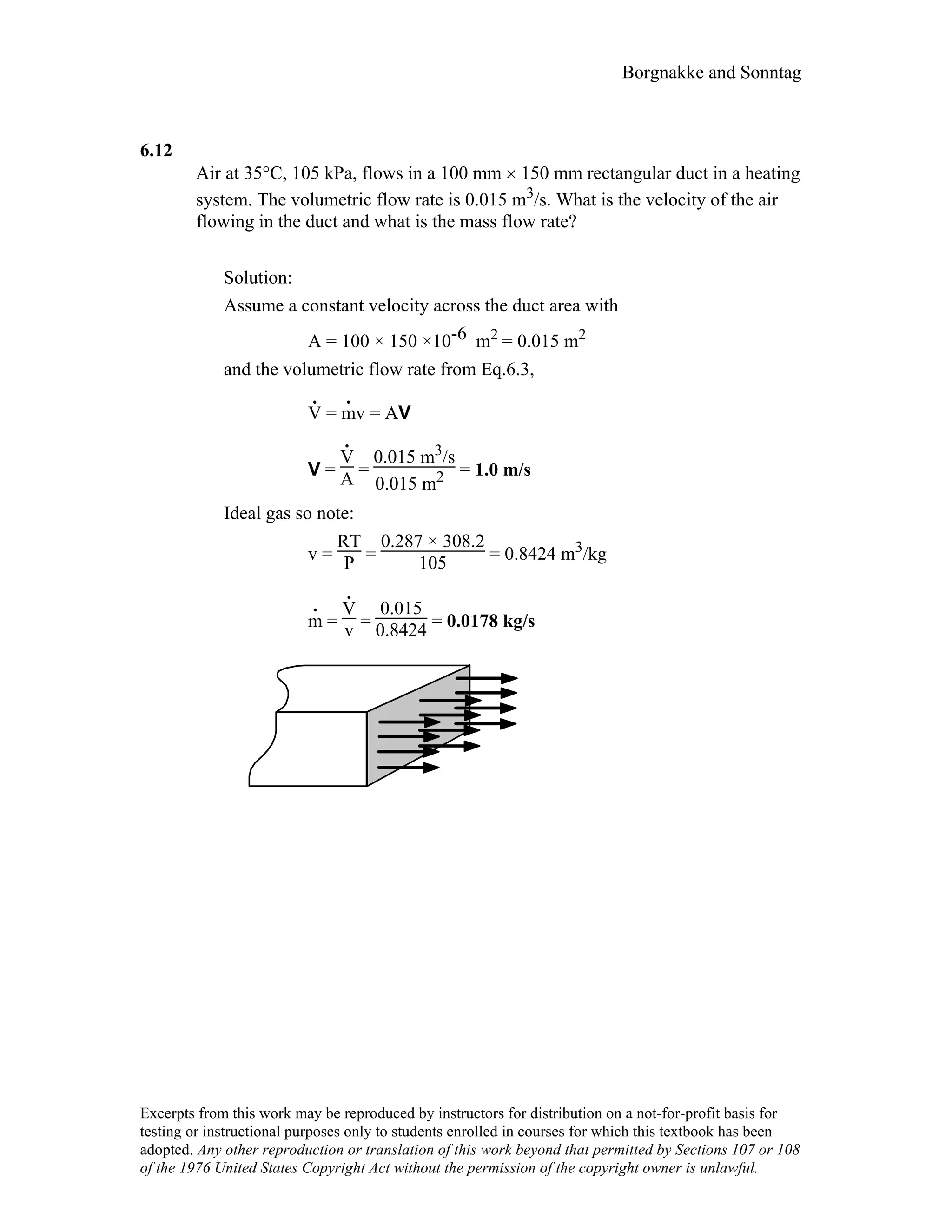 Borgnakke and Sonntag
6.12
Air at 35°C, 105 kPa, flows in a 100 mm × 150 mm rectangular duct in a heating
system. The volumetric flow rate is 0.015 m3/s. What is the velocity of the air
flowing in the duct and what is the mass flow rate?
Solution:
Assume a constant velocity across the duct area with
A = 100 × 150 ×10-6 m2 = 0.015 m2
and the volumetric flow rate from Eq.6.3,
V
.
= m
.
v = AV
V =
V
.
A =
0.015 m3/s
0.015 m2 = 1.0 m/s
Ideal gas so note:
v =
RT
P =
0.287 × 308.2
105 = 0.8424 m3/kg
m
.
=
V
.
v =
0.015
0.8424 = 0.0178 kg/s
Excerpts from this work may be reproduced by instructors for distribution on a not-for-profit basis for
testing or instructional purposes only to students enrolled in courses for which this textbook has been
adopted. Any other reproduction or translation of this work beyond that permitted by Sections 107 or 108
of the 1976 United States Copyright Act without the permission of the copyright owner is unlawful.
 