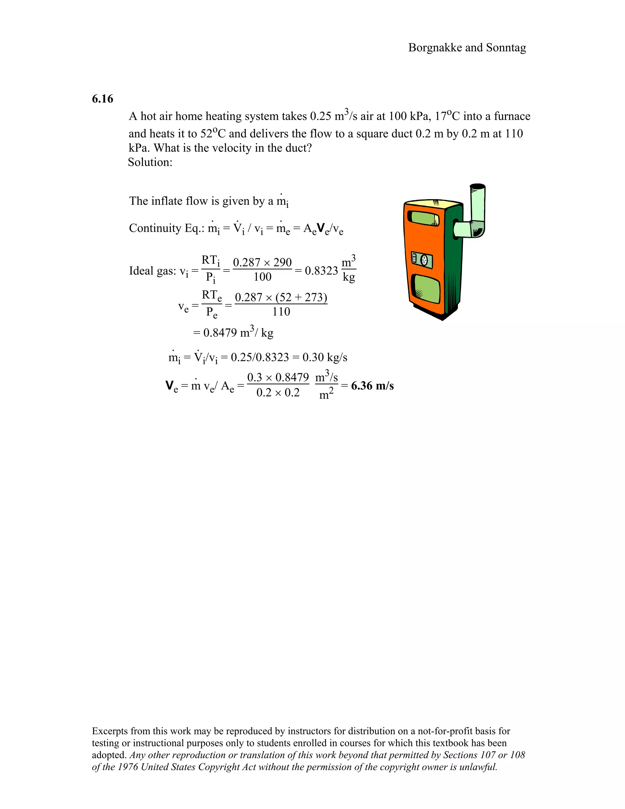 Borgnakke and Sonntag
6.16
A hot air home heating system takes 0.25 m3/s air at 100 kPa, 17oC into a furnace
and heats it to 52oC and delivers the flow to a square duct 0.2 m by 0.2 m at 110
kPa. What is the velocity in the duct?
Solution:
The inflate flow is given by a m
.
i
Continuity Eq.: m
.
i = V
.
i / vi = m
.
e = AeVe/ve
Ideal gas: vi =
RTi
Pi
=
0.287 × 290
100 = 0.8323
m3
kg
ve =
RTe
Pe
=
0.287 × (52 + 273)
110
= 0.8479 m3/ kg
m
.
i = V
.
i/vi = 0.25/0.8323 = 0.30 kg/s
Ve = m
.
ve/ Ae =
0.3 × 0.8479
0.2 × 0.2
m3/s
m2 = 6.36 m/s
Excerpts from this work may be reproduced by instructors for distribution on a not-for-profit basis for
testing or instructional purposes only to students enrolled in courses for which this textbook has been
adopted. Any other reproduction or translation of this work beyond that permitted by Sections 107 or 108
of the 1976 United States Copyright Act without the permission of the copyright owner is unlawful.
 