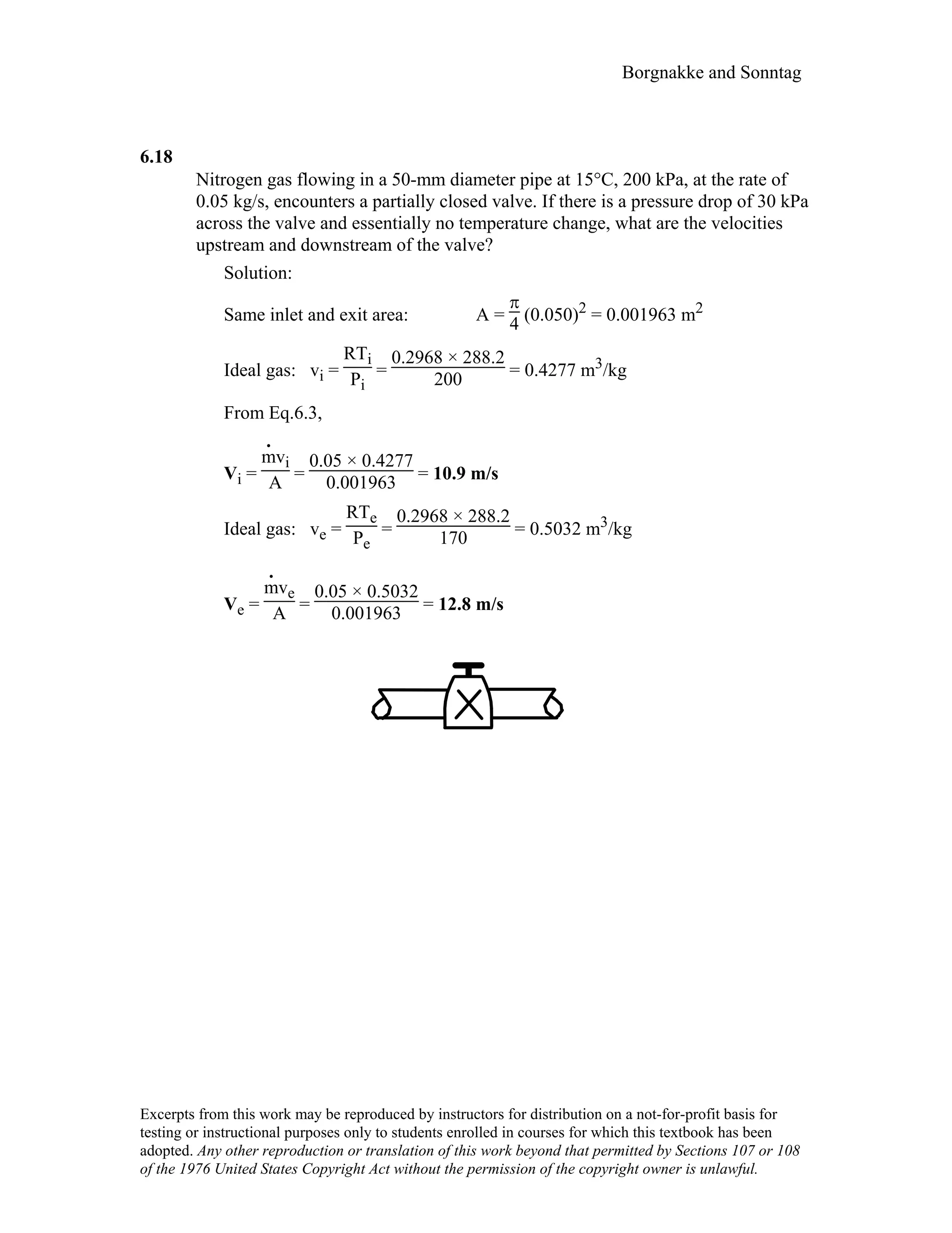 Borgnakke and Sonntag
6.18
Nitrogen gas flowing in a 50-mm diameter pipe at 15°C, 200 kPa, at the rate of
0.05 kg/s, encounters a partially closed valve. If there is a pressure drop of 30 kPa
across the valve and essentially no temperature change, what are the velocities
upstream and downstream of the valve?
Solution:
Same inlet and exit area: A =
π
4 (0.050)2 = 0.001963 m2
Ideal gas: vi =
RTi
Pi
=
0.2968 × 288.2
200 = 0.4277 m3/kg
From Eq.6.3,
Vi =
m
.
vi
A =
0.05 × 0.4277
0.001963 = 10.9 m/s
Ideal gas: ve =
RTe
Pe
=
0.2968 × 288.2
170 = 0.5032 m3/kg
Ve =
m
.
ve
A =
0.05 × 0.5032
0.001963 = 12.8 m/s
Excerpts from this work may be reproduced by instructors for distribution on a not-for-profit basis for
testing or instructional purposes only to students enrolled in courses for which this textbook has been
adopted. Any other reproduction or translation of this work beyond that permitted by Sections 107 or 108
of the 1976 United States Copyright Act without the permission of the copyright owner is unlawful.
 