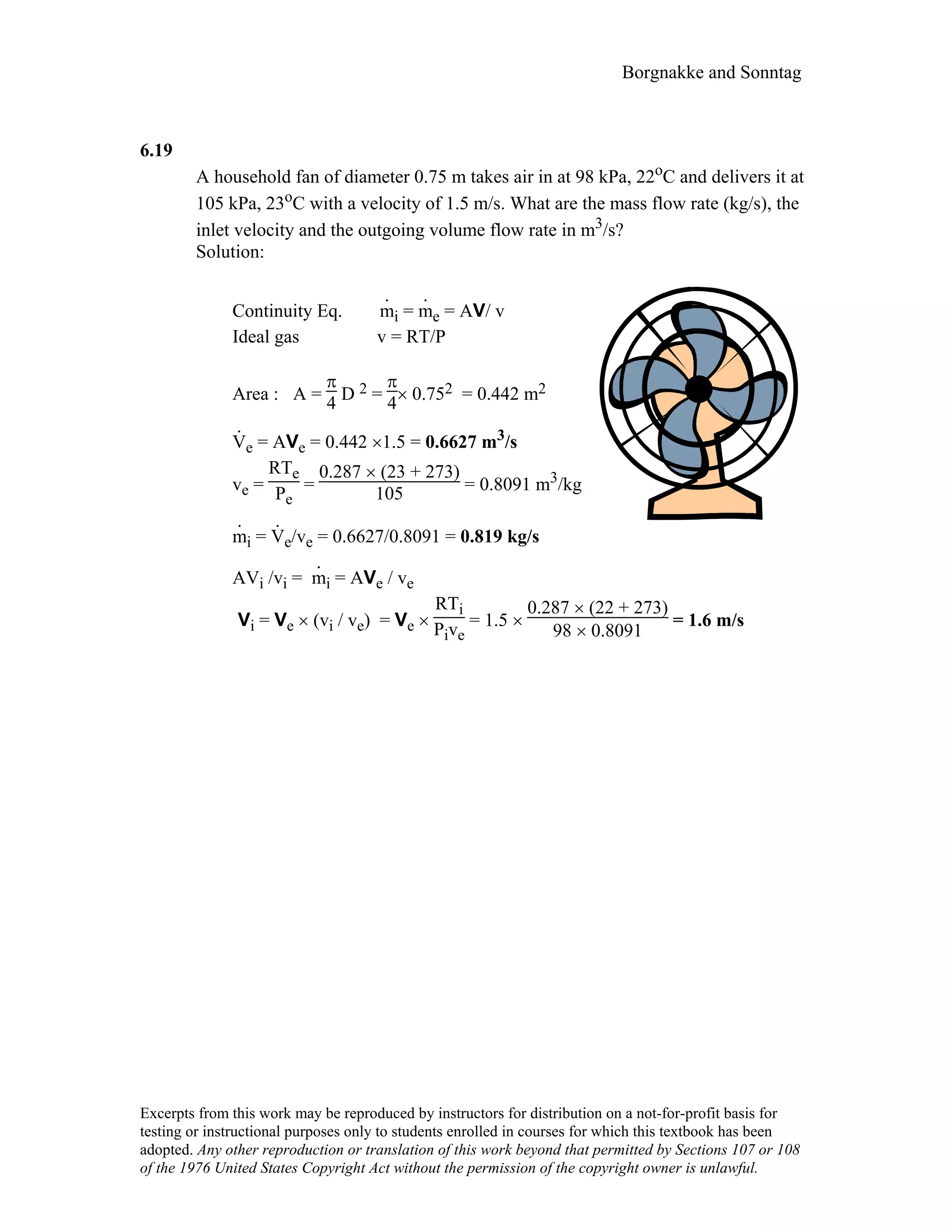 Borgnakke and Sonntag
6.19
A household fan of diameter 0.75 m takes air in at 98 kPa, 22oC and delivers it at
105 kPa, 23oC with a velocity of 1.5 m/s. What are the mass flow rate (kg/s), the
inlet velocity and the outgoing volume flow rate in m3/s?
Solution:
Continuity Eq. m
.
i = m
.
e = AV/ v
Ideal gas v = RT/P
Area : A =
π
4 D 2 =
π
4× 0.752 = 0.442 m2
V
.
e = AVe = 0.442 ×1.5 = 0.6627 m3/s
ve =
RTe
Pe
=
0.287 × (23 + 273)
105 = 0.8091 m3/kg
m
.
i = V
.
e/ve = 0.6627/0.8091 = 0.819 kg/s
AVi /vi = m
.
i = AVe / ve
Vi = Ve × (vi / ve) = Ve ×
RTi
Pive
= 1.5 ×
0.287 × (22 + 273)
98 × 0.8091
= 1.6 m/s
Excerpts from this work may be reproduced by instructors for distribution on a not-for-profit basis for
testing or instructional purposes only to students enrolled in courses for which this textbook has been
adopted. Any other reproduction or translation of this work beyond that permitted by Sections 107 or 108
of the 1976 United States Copyright Act without the permission of the copyright owner is unlawful.
 