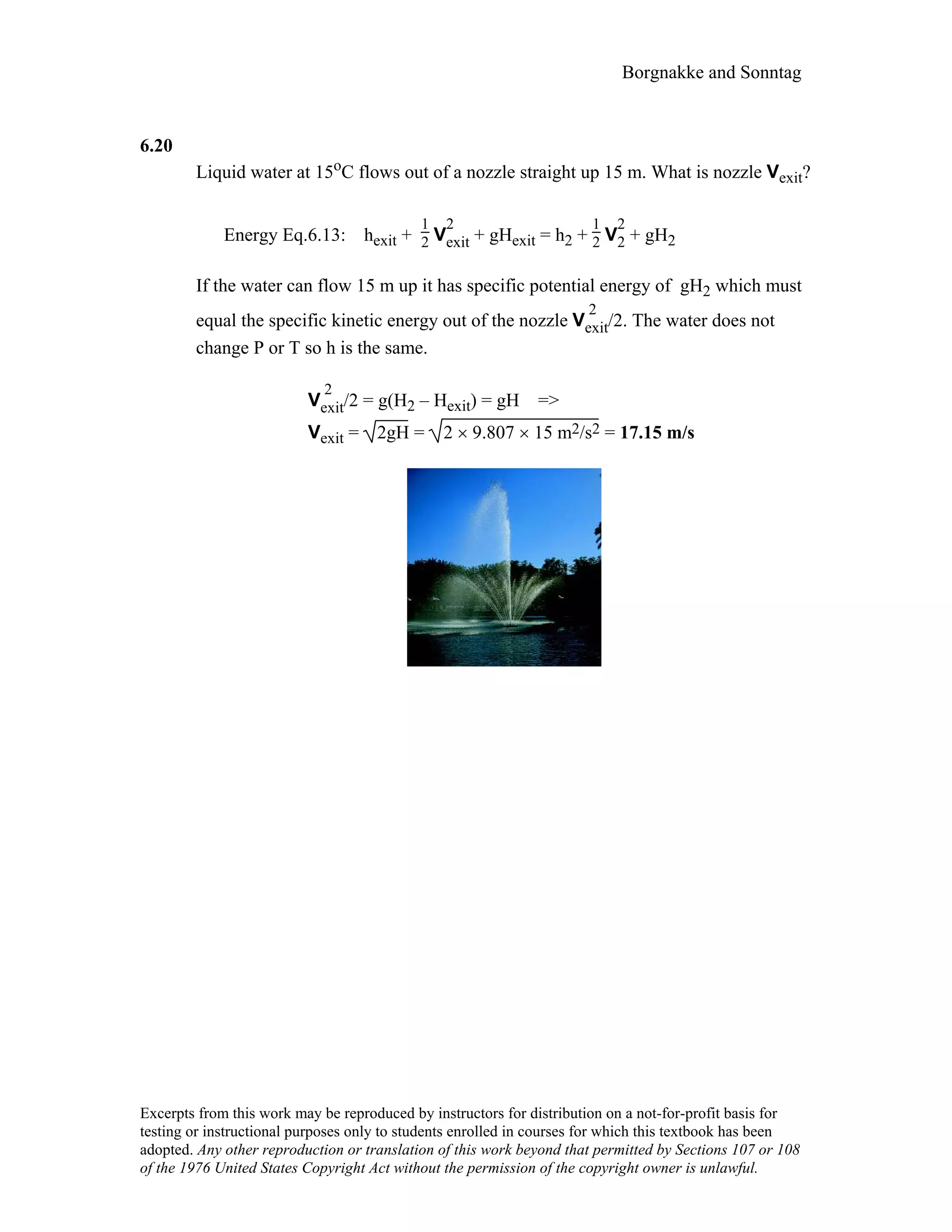 Borgnakke and Sonntag
6.20
Liquid water at 15oC flows out of a nozzle straight up 15 m. What is nozzle Vexit?
Energy Eq.6.13: hexit +
1
2 V
2
exit + gHexit = h2 +
1
2 V
2
2 + gH2
If the water can flow 15 m up it has specific potential energy of gH2 which must
equal the specific kinetic energy out of the nozzle V
2
exit/2. The water does not
change P or T so h is the same.
V
2
exit/2 = g(H2 – Hexit) = gH =>
Vexit = 2gH = 2 × 9.807 × 15 m2/s2 = 17.15 m/s
Excerpts from this work may be reproduced by instructors for distribution on a not-for-profit basis for
testing or instructional purposes only to students enrolled in courses for which this textbook has been
adopted. Any other reproduction or translation of this work beyond that permitted by Sections 107 or 108
of the 1976 United States Copyright Act without the permission of the copyright owner is unlawful.
 