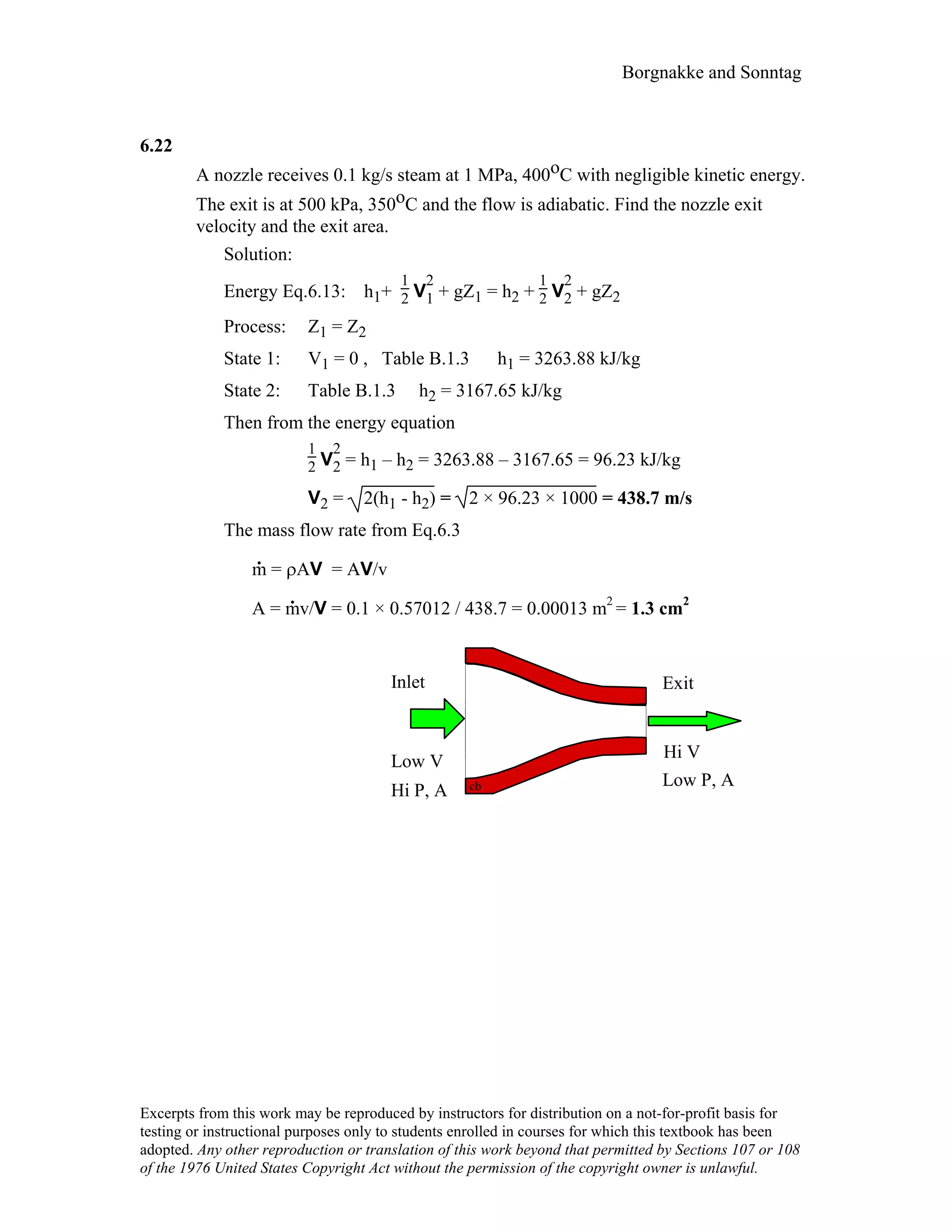 Borgnakke and Sonntag
6.22
A nozzle receives 0.1 kg/s steam at 1 MPa, 400oC with negligible kinetic energy.
The exit is at 500 kPa, 350oC and the flow is adiabatic. Find the nozzle exit
velocity and the exit area.
Solution:
Energy Eq.6.13: h1+
1
2 V
2
1 + gZ1 = h2 +
1
2 V
2
2 + gZ2
Process: Z1 = Z2
State 1: V1 = 0 , Table B.1.3 h1 = 3263.88 kJ/kg
State 2: Table B.1.3 h2 = 3167.65 kJ/kg
Then from the energy equation
1
2 V
2
2 = h1 – h2 = 3263.88 – 3167.65 = 96.23 kJ/kg
V2 = 2(h1 - h2) = 2 × 96.23 × 1000 = 438.7 m/s
The mass flow rate from Eq.6.3
m
.
= ρAV = AV/v
A = m
.
v/V = 0.1 × 0.57012 / 438.7 = 0.00013 m2
= 1.3 cm2
Inlet
Low V
Exit
Hi V
Hi P, A
Low P, Acb
Excerpts from this work may be reproduced by instructors for distribution on a not-for-profit basis for
testing or instructional purposes only to students enrolled in courses for which this textbook has been
adopted. Any other reproduction or translation of this work beyond that permitted by Sections 107 or 108
of the 1976 United States Copyright Act without the permission of the copyright owner is unlawful.
 