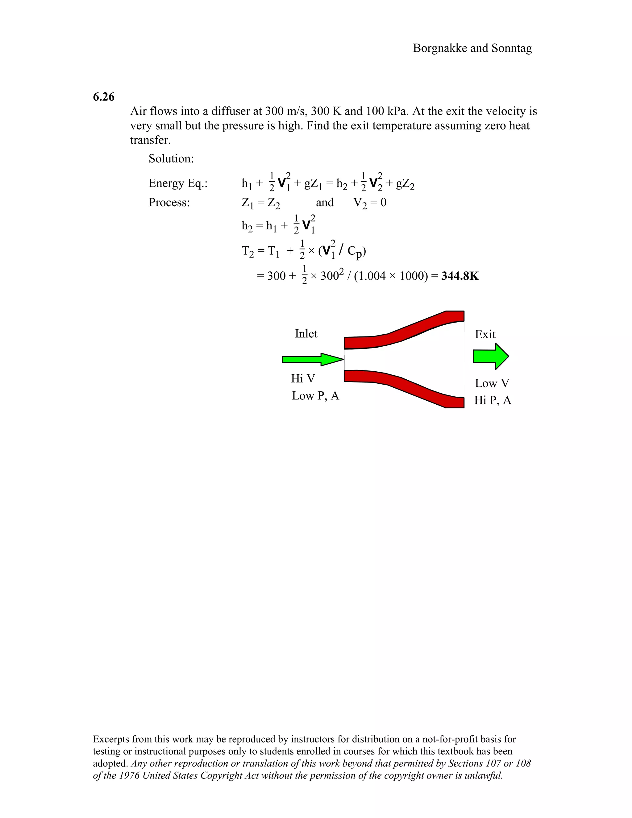 Borgnakke and Sonntag
6.26
Air flows into a diffuser at 300 m/s, 300 K and 100 kPa. At the exit the velocity is
very small but the pressure is high. Find the exit temperature assuming zero heat
transfer.
Solution:
Energy Eq.: h1 +
1
2 V
2
1 + gZ1 = h2 +
1
2 V
2
2 + gZ2
Process: Z1 = Z2 and V2 = 0
h2 = h1 +
1
2 V
2
1
T2 = T1 +
1
2 × (V
2
1 / Cp)
= 300 +
1
2 × 3002 / (1.004 × 1000) = 344.8K
Inlet
Low V
Exit
Hi V
Hi P, ALow P, A
Excerpts from this work may be reproduced by instructors for distribution on a not-for-profit basis for
testing or instructional purposes only to students enrolled in courses for which this textbook has been
adopted. Any other reproduction or translation of this work beyond that permitted by Sections 107 or 108
of the 1976 United States Copyright Act without the permission of the copyright owner is unlawful.
 