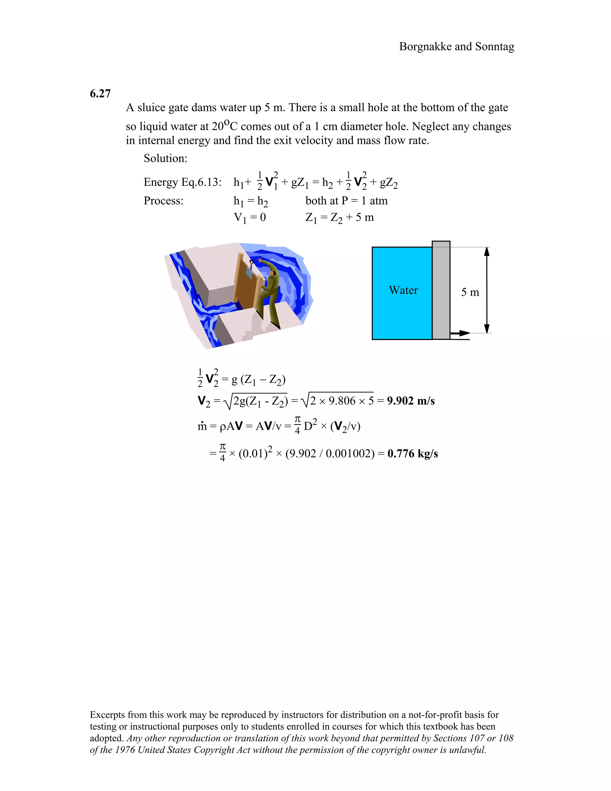 Borgnakke and Sonntag
6.27
A sluice gate dams water up 5 m. There is a small hole at the bottom of the gate
so liquid water at 20oC comes out of a 1 cm diameter hole. Neglect any changes
in internal energy and find the exit velocity and mass flow rate.
Solution:
Energy Eq.6.13: h1+
1
2 V
2
1 + gZ1 = h2 +
1
2 V
2
2 + gZ2
Process: h1 = h2 both at P = 1 atm
V1 = 0 Z1 = Z2 + 5 m
Water 5 m
1
2 V
2
2 = g (Z1 − Z2)
V2 = 2g(Z1 - Z2) = 2 × 9.806 × 5 = 9.902 m/s
m
.
= ρΑV = AV/v =
π
4 D2 × (V2/v)
=
π
4 × (0.01)2 × (9.902 / 0.001002) = 0.776 kg/s
Excerpts from this work may be reproduced by instructors for distribution on a not-for-profit basis for
testing or instructional purposes only to students enrolled in courses for which this textbook has been
adopted. Any other reproduction or translation of this work beyond that permitted by Sections 107 or 108
of the 1976 United States Copyright Act without the permission of the copyright owner is unlawful.
 