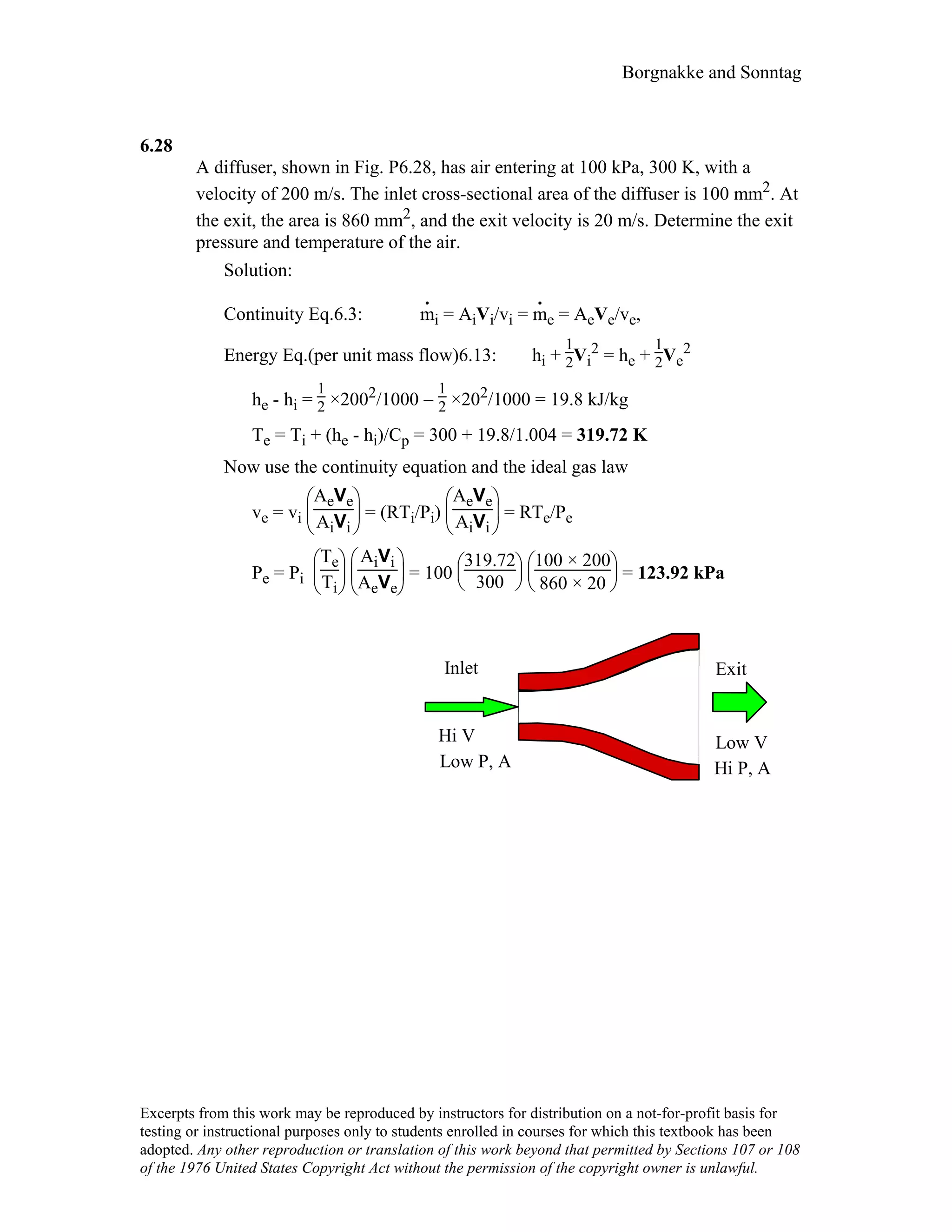 Borgnakke and Sonntag
6.28
A diffuser, shown in Fig. P6.28, has air entering at 100 kPa, 300 K, with a
velocity of 200 m/s. The inlet cross-sectional area of the diffuser is 100 mm2. At
the exit, the area is 860 mm2, and the exit velocity is 20 m/s. Determine the exit
pressure and temperature of the air.
Solution:
Continuity Eq.6.3: m
.
i = AiVi/vi = m
.
e = AeVe/ve,
Energy Eq.(per unit mass flow)6.13: hi +
1
2Vi
2 = he +
1
2Ve
2
he - hi =
1
2 ×2002/1000 −
1
2 ×202/1000 = 19.8 kJ/kg
Te = Ti + (he - hi)/Cp = 300 + 19.8/1.004 = 319.72 K
Now use the continuity equation and the ideal gas law
ve = vi





AeVe
AiVi
= (RTi/Pi)





AeVe
AiVi
= RTe/Pe
Pe = Pi





Te
Ti 




AiVi
AeVe
= 100





319.72
300 




100 × 200
860 × 20
= 123.92 kPa
Inlet
Low V
Exit
Hi V
Hi P, ALow P, A
Excerpts from this work may be reproduced by instructors for distribution on a not-for-profit basis for
testing or instructional purposes only to students enrolled in courses for which this textbook has been
adopted. Any other reproduction or translation of this work beyond that permitted by Sections 107 or 108
of the 1976 United States Copyright Act without the permission of the copyright owner is unlawful.
 