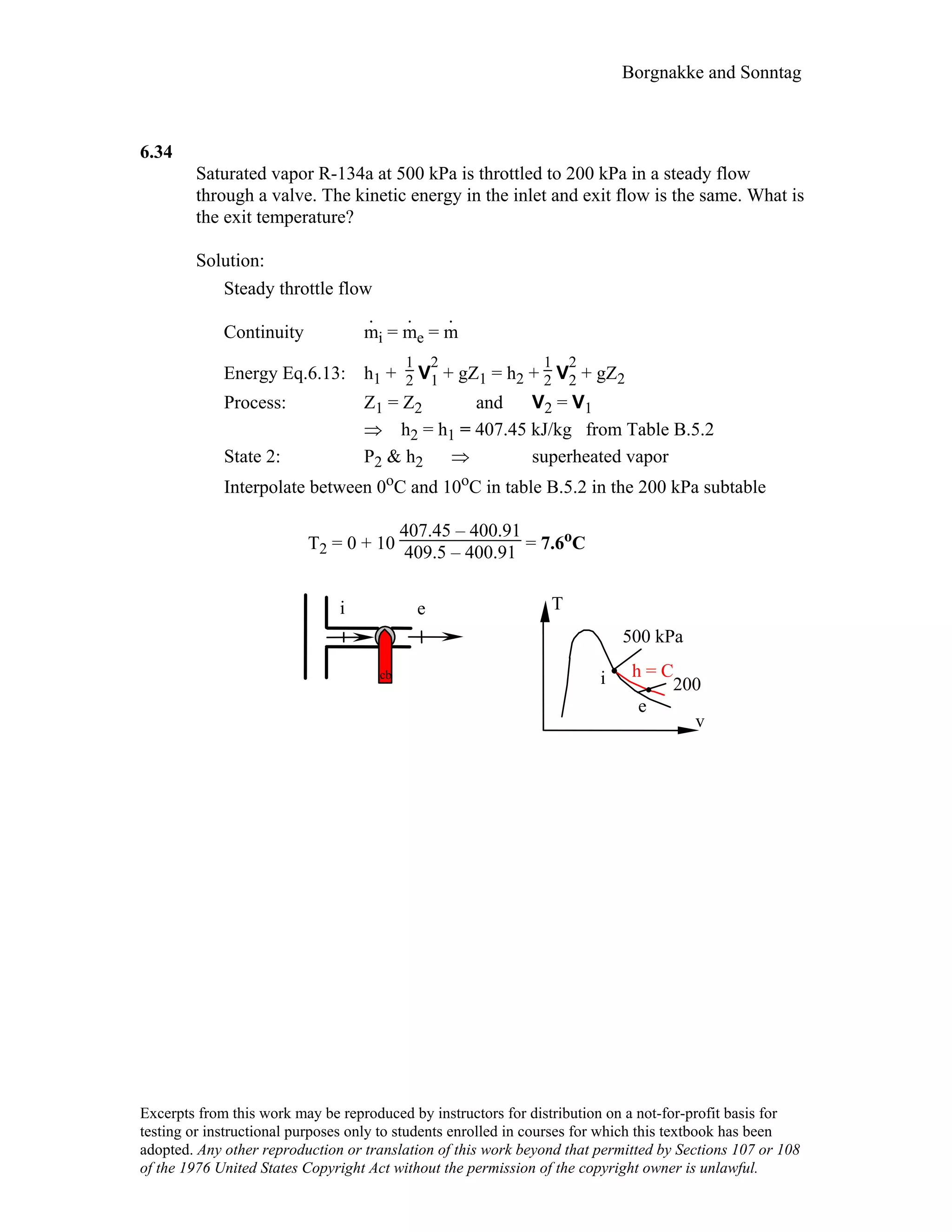 Borgnakke and Sonntag
6.34
Saturated vapor R-134a at 500 kPa is throttled to 200 kPa in a steady flow
through a valve. The kinetic energy in the inlet and exit flow is the same. What is
the exit temperature?
Solution:
Steady throttle flow
Continuity m
.
i = m
.
e = m
.
Energy Eq.6.13: h1 +
1
2 V
2
1 + gZ1 = h2 +
1
2 V
2
2 + gZ2
Process: Z1 = Z2 and V2 = V1
⇒ h2 = h1 = 407.45 kJ/kg from Table B.5.2
State 2: P2 & h2 ⇒ superheated vapor
Interpolate between 0oC and 10oC in table B.5.2 in the 200 kPa subtable
T2 = 0 + 10
407.45 – 400.91
409.5 – 400.91 = 7.6oC
i e
cb
e
T
v
i
500 kPa
200
h = C
Excerpts from this work may be reproduced by instructors for distribution on a not-for-profit basis for
testing or instructional purposes only to students enrolled in courses for which this textbook has been
adopted. Any other reproduction or translation of this work beyond that permitted by Sections 107 or 108
of the 1976 United States Copyright Act without the permission of the copyright owner is unlawful.
 