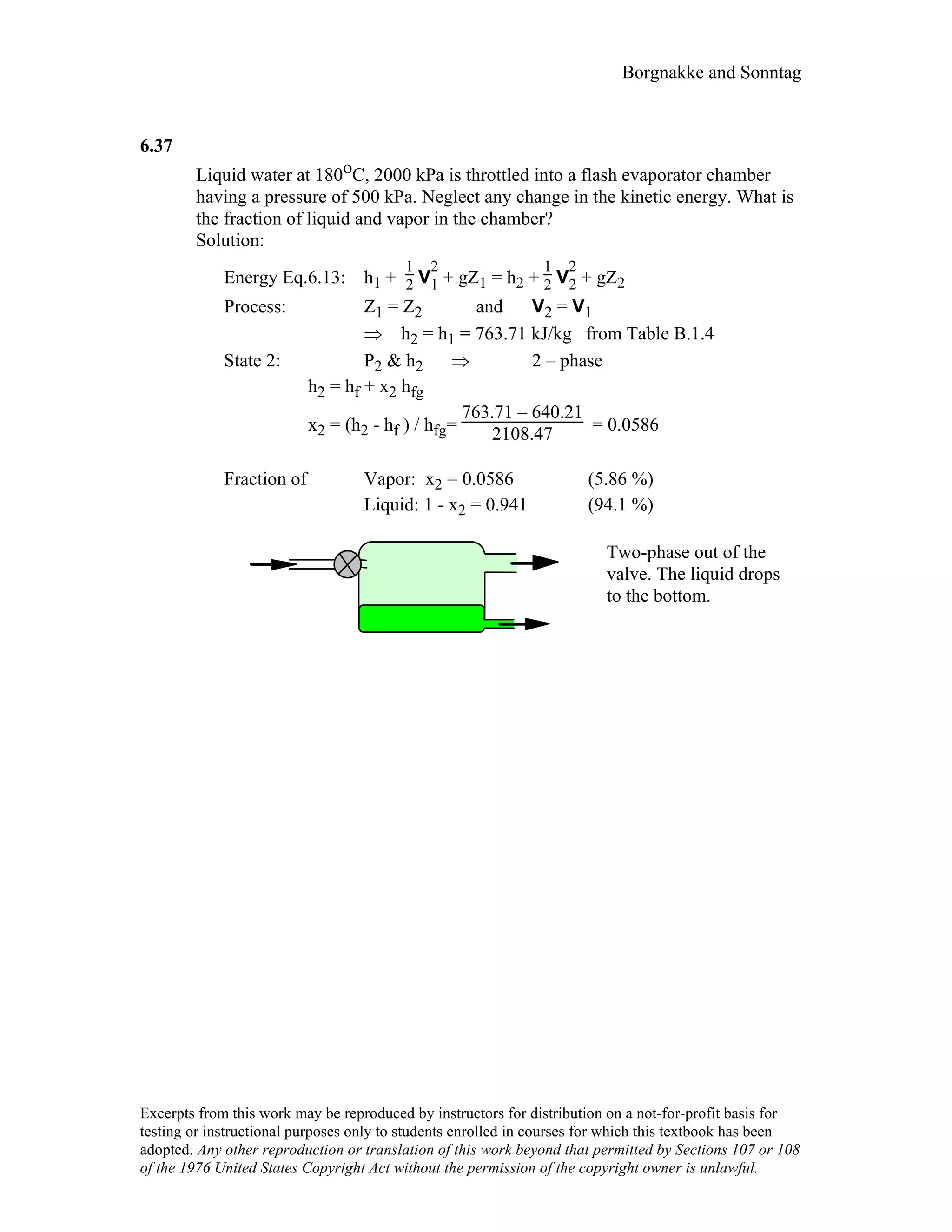 Borgnakke and Sonntag
6.37
Liquid water at 180oC, 2000 kPa is throttled into a flash evaporator chamber
having a pressure of 500 kPa. Neglect any change in the kinetic energy. What is
the fraction of liquid and vapor in the chamber?
Solution:
Energy Eq.6.13: h1 +
1
2 V
2
1 + gZ1 = h2 +
1
2 V
2
2 + gZ2
Process: Z1 = Z2 and V2 = V1
⇒ h2 = h1 = 763.71 kJ/kg from Table B.1.4
State 2: P2 & h2 ⇒ 2 – phase
h2 = hf + x2 hfg
x2 = (h2 - hf ) / hfg=
763.71 – 640.21
2108.47 = 0.0586
Fraction of Vapor: x2 = 0.0586 (5.86 %)
Liquid: 1 - x2 = 0.941 (94.1 %)
Two-phase out of the
valve. The liquid drops
to the bottom.
Excerpts from this work may be reproduced by instructors for distribution on a not-for-profit basis for
testing or instructional purposes only to students enrolled in courses for which this textbook has been
adopted. Any other reproduction or translation of this work beyond that permitted by Sections 107 or 108
of the 1976 United States Copyright Act without the permission of the copyright owner is unlawful.
 