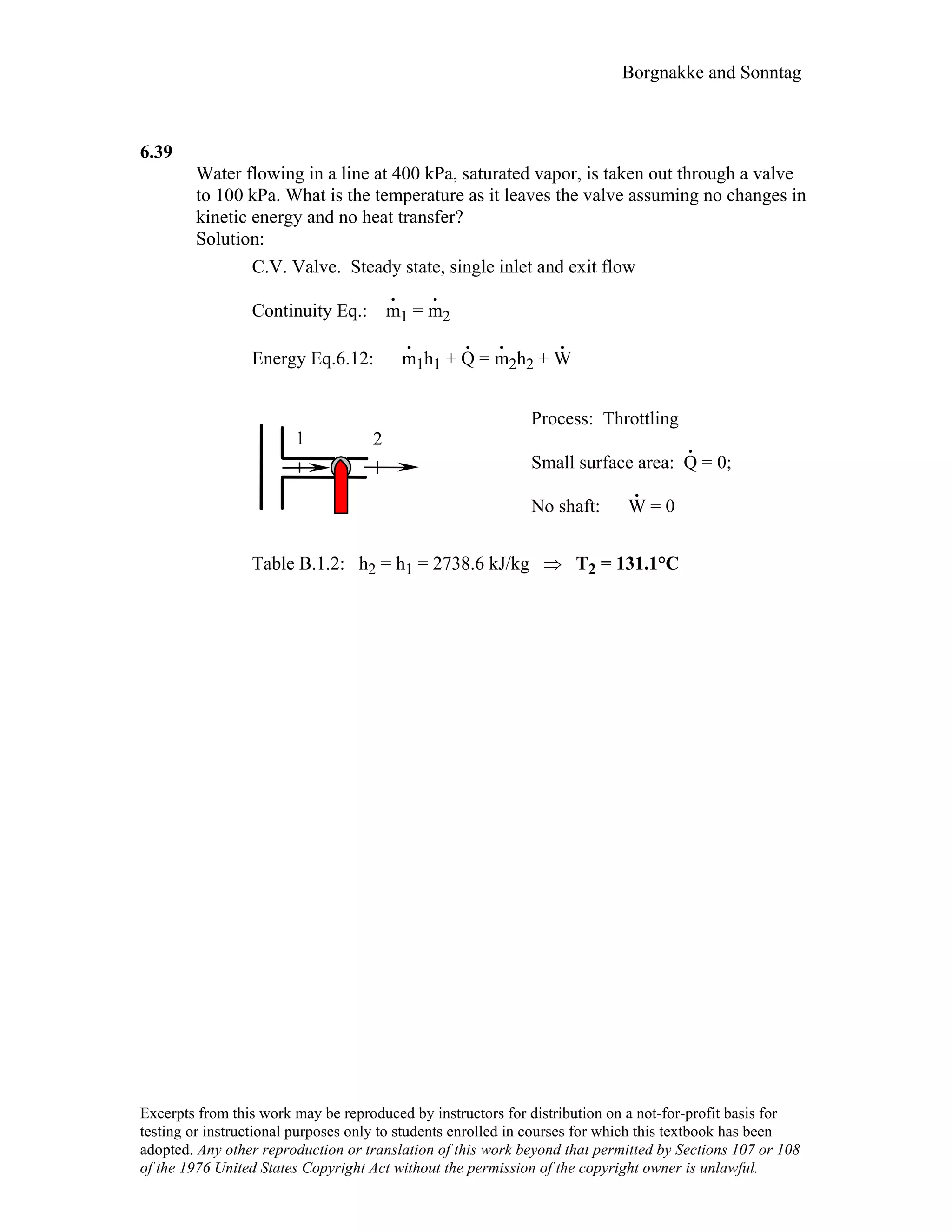Borgnakke and Sonntag
6.39
Water flowing in a line at 400 kPa, saturated vapor, is taken out through a valve
to 100 kPa. What is the temperature as it leaves the valve assuming no changes in
kinetic energy and no heat transfer?
Solution:
C.V. Valve. Steady state, single inlet and exit flow
Continuity Eq.: m
.
1 = m
.
2
Energy Eq.6.12: m
.
1h1 + Q
.
= m
.
2h2 + W
.
1 2
Process: Throttling
Small surface area: Q
.
= 0;
No shaft: W
.
= 0
Table B.1.2: h2 = h1 = 2738.6 kJ/kg ⇒ T2 = 131.1°C
Excerpts from this work may be reproduced by instructors for distribution on a not-for-profit basis for
testing or instructional purposes only to students enrolled in courses for which this textbook has been
adopted. Any other reproduction or translation of this work beyond that permitted by Sections 107 or 108
of the 1976 United States Copyright Act without the permission of the copyright owner is unlawful.
 