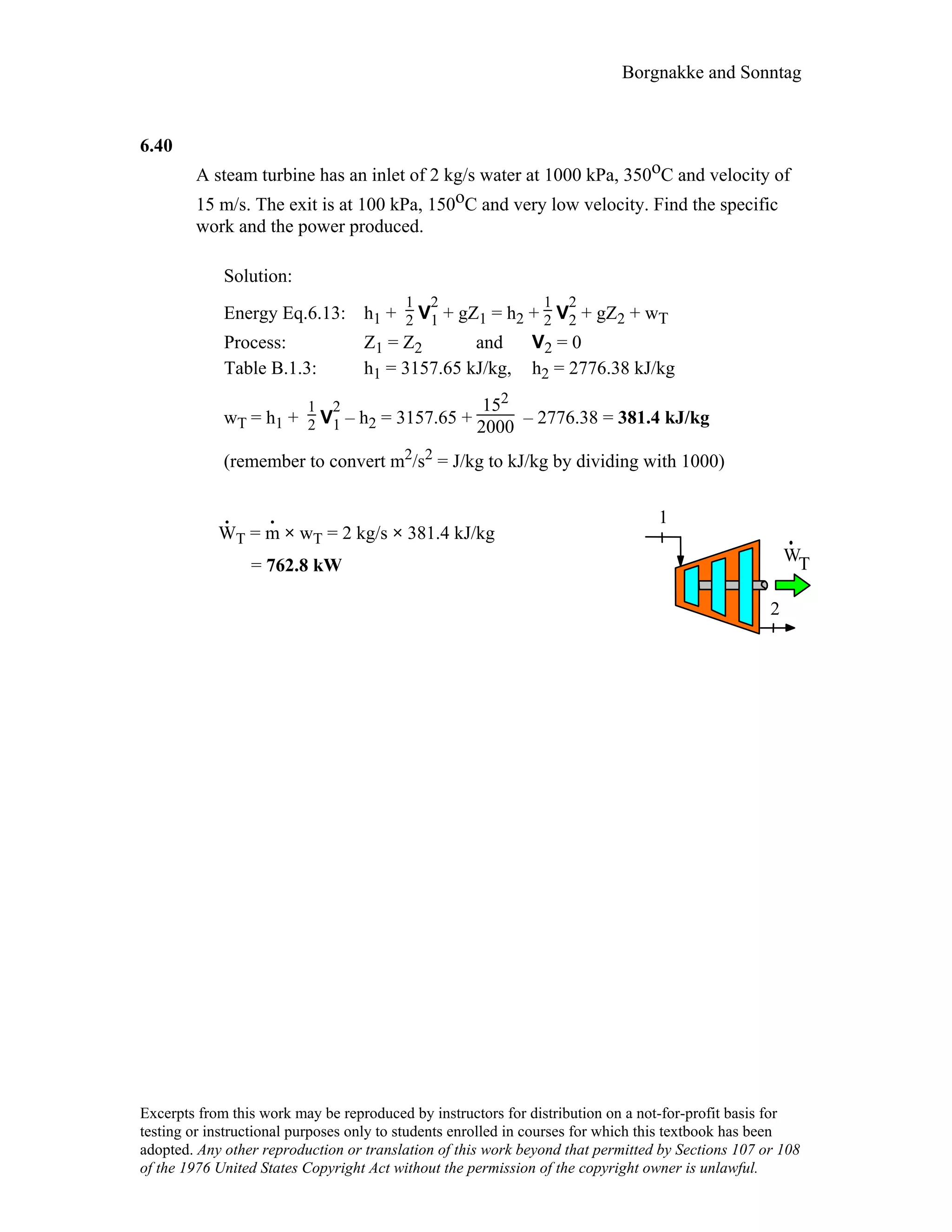Borgnakke and Sonntag
6.40
A steam turbine has an inlet of 2 kg/s water at 1000 kPa, 350oC and velocity of
15 m/s. The exit is at 100 kPa, 150oC and very low velocity. Find the specific
work and the power produced.
Solution:
Energy Eq.6.13: h1 +
1
2 V
2
1 + gZ1 = h2 +
1
2 V
2
2 + gZ2 + wT
Process: Z1 = Z2 and V2 = 0
Table B.1.3: h1 = 3157.65 kJ/kg, h2 = 2776.38 kJ/kg
wT = h1 +
1
2 V
2
1 – h2 = 3157.65 +
152
2000 – 2776.38 = 381.4 kJ/kg
(remember to convert m2/s2 = J/kg to kJ/kg by dividing with 1000)
W
.
T = m
.
× wT = 2 kg/s × 381.4 kJ/kg
= 762.8 kW
WT
1
2
Excerpts from this work may be reproduced by instructors for distribution on a not-for-profit basis for
testing or instructional purposes only to students enrolled in courses for which this textbook has been
adopted. Any other reproduction or translation of this work beyond that permitted by Sections 107 or 108
of the 1976 United States Copyright Act without the permission of the copyright owner is unlawful.
 