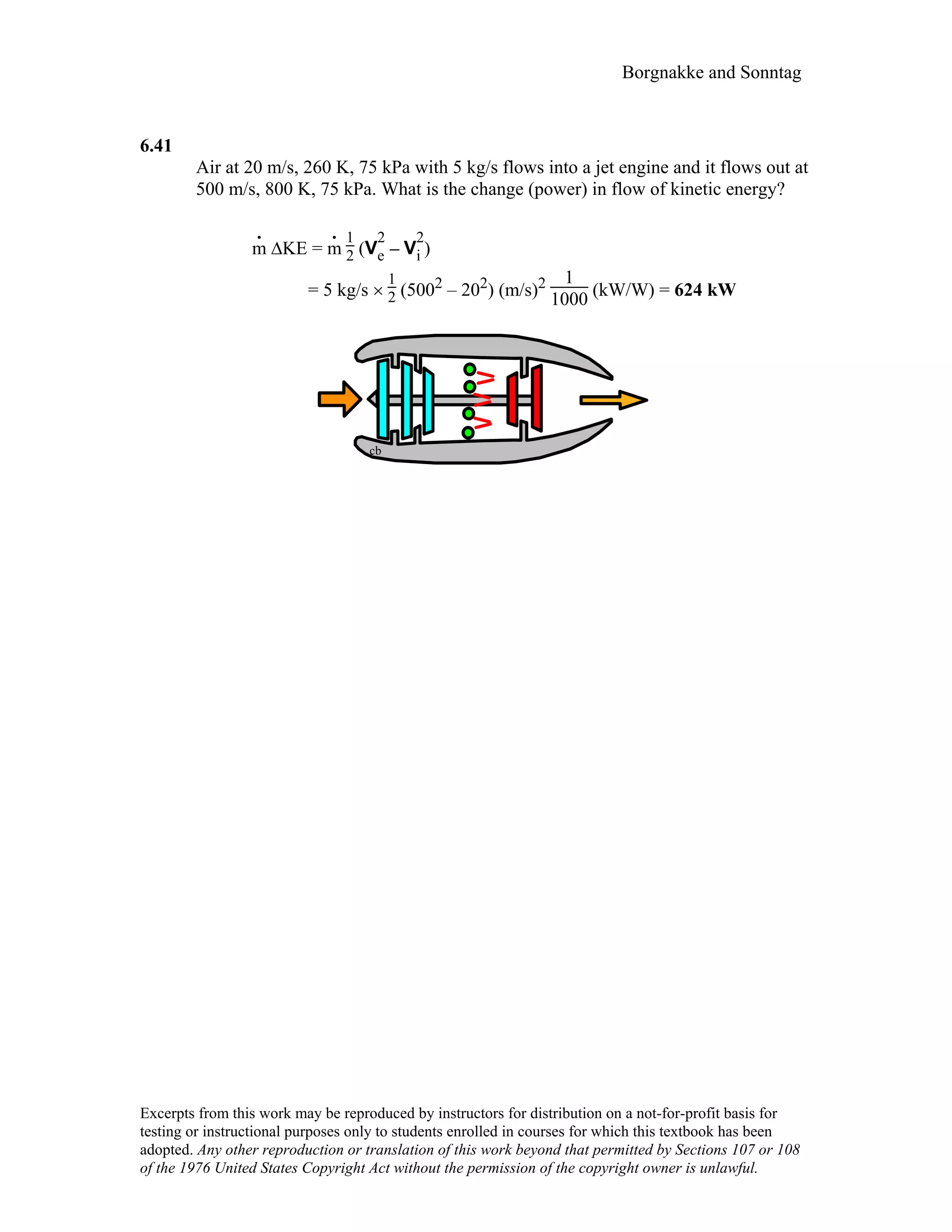 Borgnakke and Sonntag
6.41
Air at 20 m/s, 260 K, 75 kPa with 5 kg/s flows into a jet engine and it flows out at
500 m/s, 800 K, 75 kPa. What is the change (power) in flow of kinetic energy?
m
.
∆KE = m
. 1
2 (V
2
e – V
2
i )
= 5 kg/s ×
1
2 (5002 – 202) (m/s)2 1
1000 (kW/W) = 624 kW
cb
Excerpts from this work may be reproduced by instructors for distribution on a not-for-profit basis for
testing or instructional purposes only to students enrolled in courses for which this textbook has been
adopted. Any other reproduction or translation of this work beyond that permitted by Sections 107 or 108
of the 1976 United States Copyright Act without the permission of the copyright owner is unlawful.
 