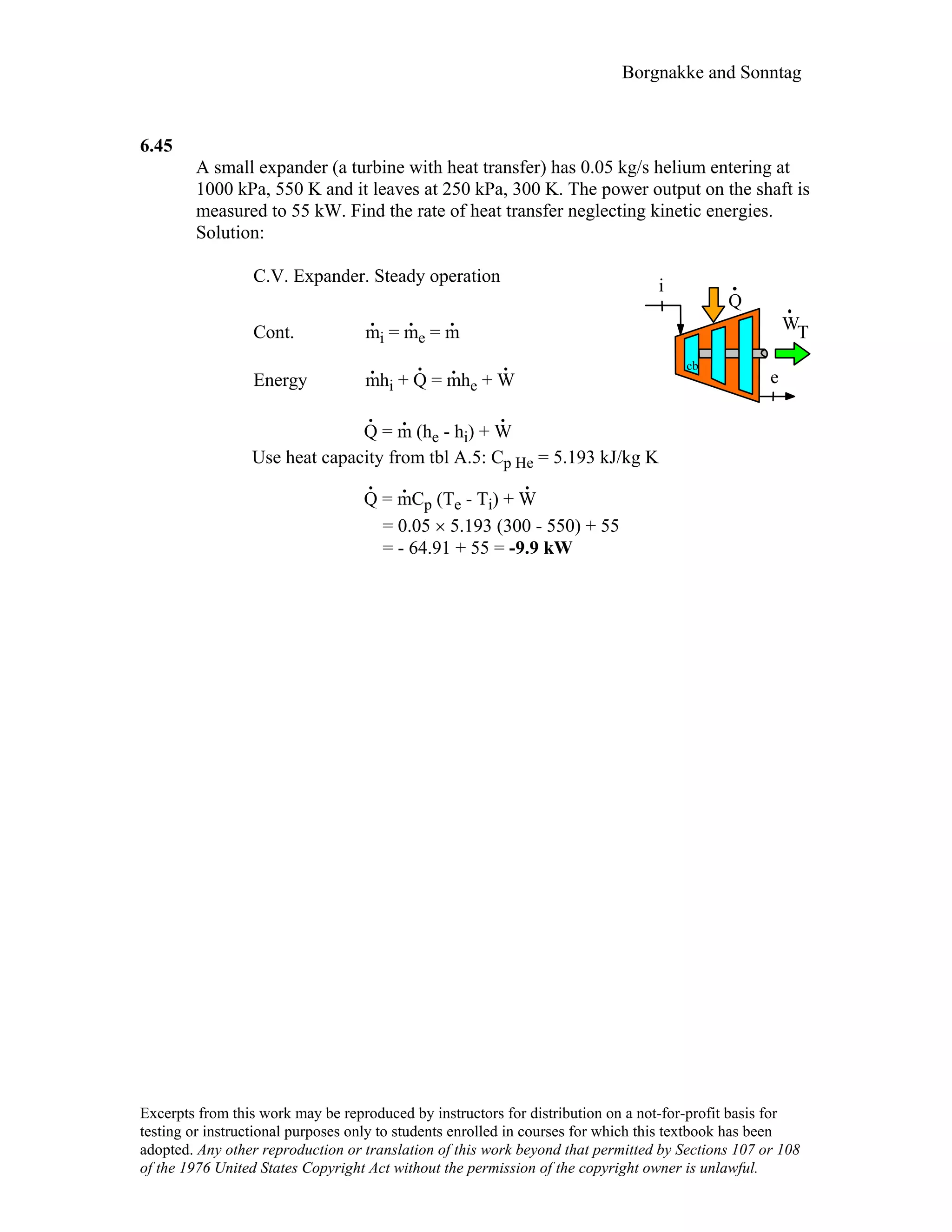 Borgnakke and Sonntag
6.45
A small expander (a turbine with heat transfer) has 0.05 kg/s helium entering at
1000 kPa, 550 K and it leaves at 250 kPa, 300 K. The power output on the shaft is
measured to 55 kW. Find the rate of heat transfer neglecting kinetic energies.
Solution:
C.V. Expander. Steady operation
Cont. m
.
i = m
.
e = m
.
Energy m
.
hi + Q
.
= m
.
he + W
.
WT
i
e
Q
.
cb
Q
.
= m
.
(he - hi) + W
.
Use heat capacity from tbl A.5: Cp He = 5.193 kJ/kg K
Q
.
= m
.
Cp (Te - Ti) + W
.
= 0.05 × 5.193 (300 - 550) + 55
= - 64.91 + 55 = -9.9 kW
Excerpts from this work may be reproduced by instructors for distribution on a not-for-profit basis for
testing or instructional purposes only to students enrolled in courses for which this textbook has been
adopted. Any other reproduction or translation of this work beyond that permitted by Sections 107 or 108
of the 1976 United States Copyright Act without the permission of the copyright owner is unlawful.
 