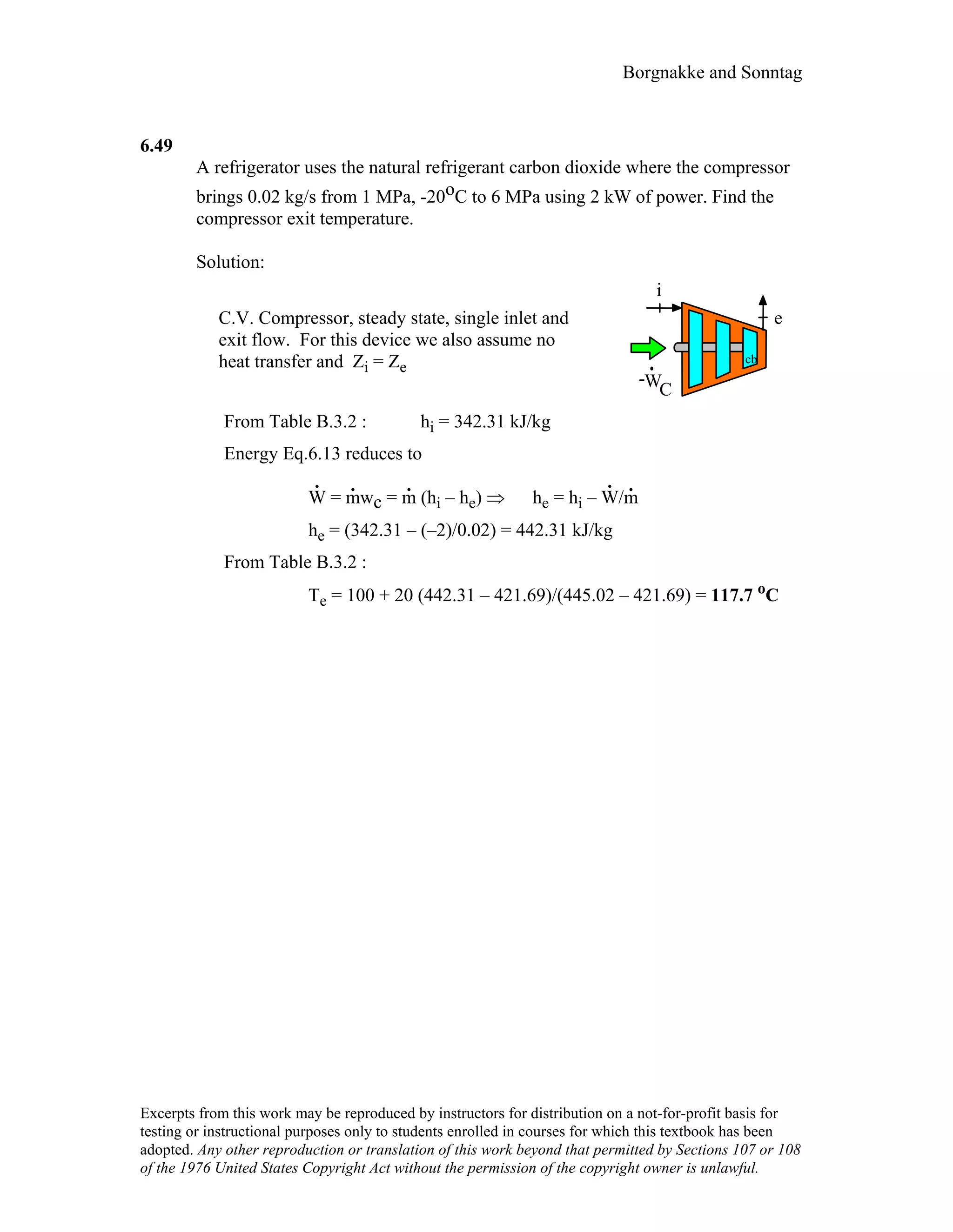 Borgnakke and Sonntag
6.49
A refrigerator uses the natural refrigerant carbon dioxide where the compressor
brings 0.02 kg/s from 1 MPa, -20oC to 6 MPa using 2 kW of power. Find the
compressor exit temperature.
Solution:
C.V. Compressor, steady state, single inlet and
exit flow. For this device we also assume no
heat transfer and Zi = Ze
WC
i
e
cb
-
From Table B.3.2 : hi = 342.31 kJ/kg
Energy Eq.6.13 reduces to
W
.
= m
.
wc = m
.
(hi – he) ⇒ he = hi – W
.
/m
.
he = (342.31 – (–2)/0.02) = 442.31 kJ/kg
From Table B.3.2 :
Te = 100 + 20 (442.31 – 421.69)/(445.02 – 421.69) = 117.7 oC
Excerpts from this work may be reproduced by instructors for distribution on a not-for-profit basis for
testing or instructional purposes only to students enrolled in courses for which this textbook has been
adopted. Any other reproduction or translation of this work beyond that permitted by Sections 107 or 108
of the 1976 United States Copyright Act without the permission of the copyright owner is unlawful.
 