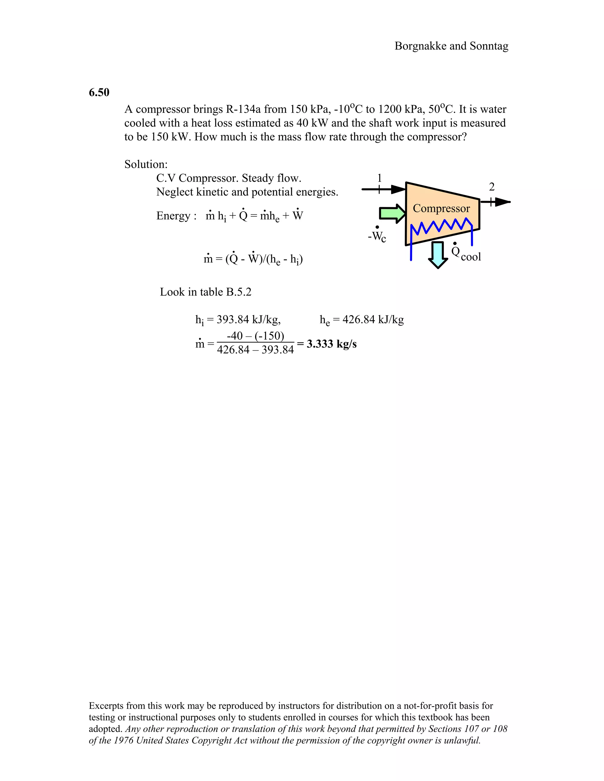 Borgnakke and Sonntag
6.50
A compressor brings R-134a from 150 kPa, -10oC to 1200 kPa, 50oC. It is water
cooled with a heat loss estimated as 40 kW and the shaft work input is measured
to be 150 kW. How much is the mass flow rate through the compressor?
Solution:
C.V Compressor. Steady flow.
Neglect kinetic and potential energies.
Energy : m
.
hi + Q
.
= m
.
he + W
.
m
.
= (Q
.
- W
.
)/(he - hi)
1
2
Qcool
Compressor
-Wc
Look in table B.5.2
hi = 393.84 kJ/kg, he = 426.84 kJ/kg
m
.
=
-40 – (-150)
426.84 – 393.84 = 3.333 kg/s
Excerpts from this work may be reproduced by instructors for distribution on a not-for-profit basis for
testing or instructional purposes only to students enrolled in courses for which this textbook has been
adopted. Any other reproduction or translation of this work beyond that permitted by Sections 107 or 108
of the 1976 United States Copyright Act without the permission of the copyright owner is unlawful.
 