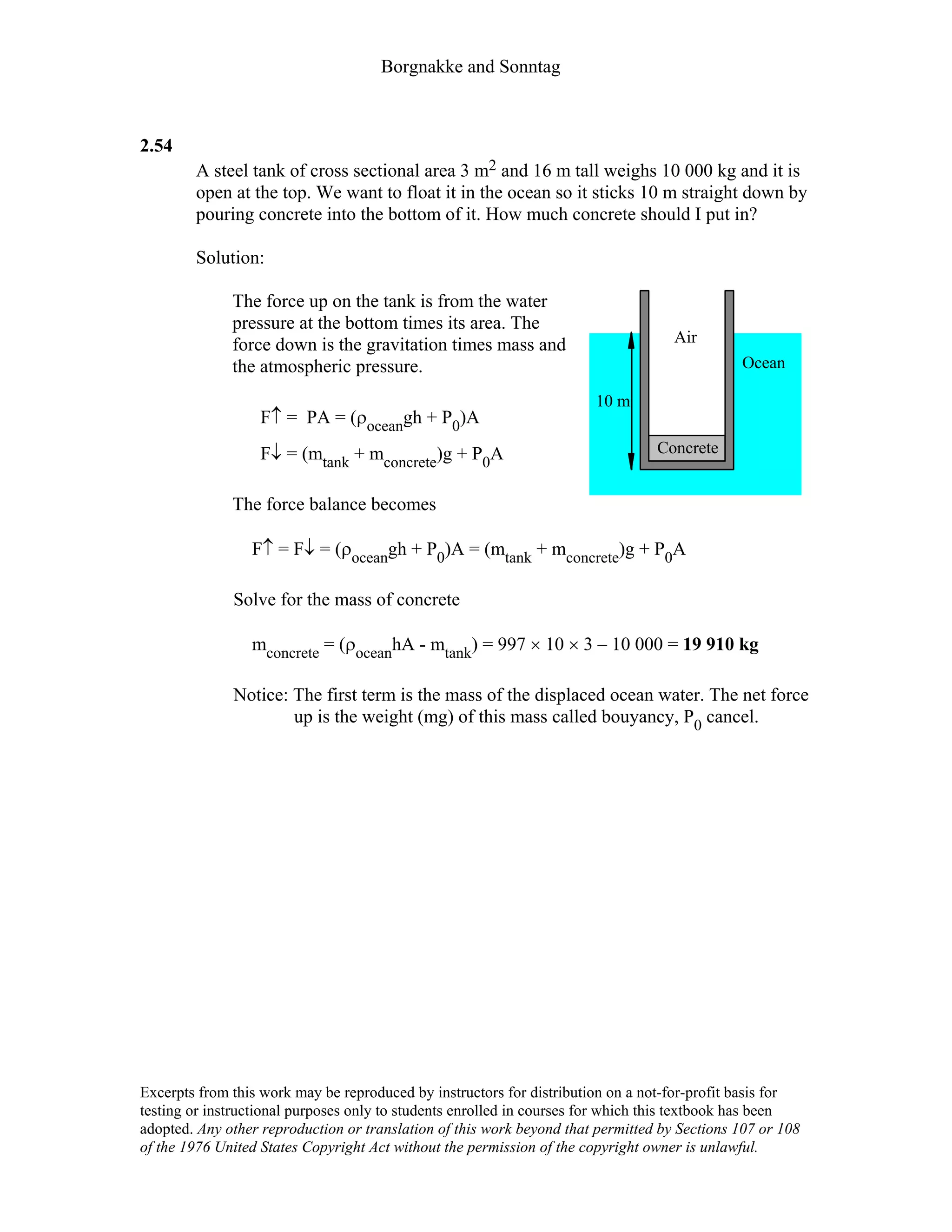 Borgnakke and Sonntag
2.54
A steel tank of cross sectional area 3 m2 and 16 m tall weighs 10 000 kg and it is
open at the top. We want to float it in the ocean so it sticks 10 m straight down by
pouring concrete into the bottom of it. How much concrete should I put in?
Solution:
The force up on the tank is from the water
pressure at the bottom times its area. The
force down is the gravitation times mass and
the atmospheric pressure.
F↑ = PA = (ρoceangh + P0)A
F↓ = (mtank + mconcrete)g + P0A
The force balance becomes
Air
Ocean
Concrete
10 m
F↑ = F↓ = (ρoceangh + P0)A = (mtank + mconcrete)g + P0A
Solve for the mass of concrete
mconcrete = (ρoceanhA - mtank) = 997 × 10 × 3 – 10 000 = 19 910 kg
Notice: The first term is the mass of the displaced ocean water. The net force
up is the weight (mg) of this mass called bouyancy, P0 cancel.
Excerpts from this work may be reproduced by instructors for distribution on a not-for-profit basis for
testing or instructional purposes only to students enrolled in courses for which this textbook has been
adopted. Any other reproduction or translation of this work beyond that permitted by Sections 107 or 108
of the 1976 United States Copyright Act without the permission of the copyright owner is unlawful.
 