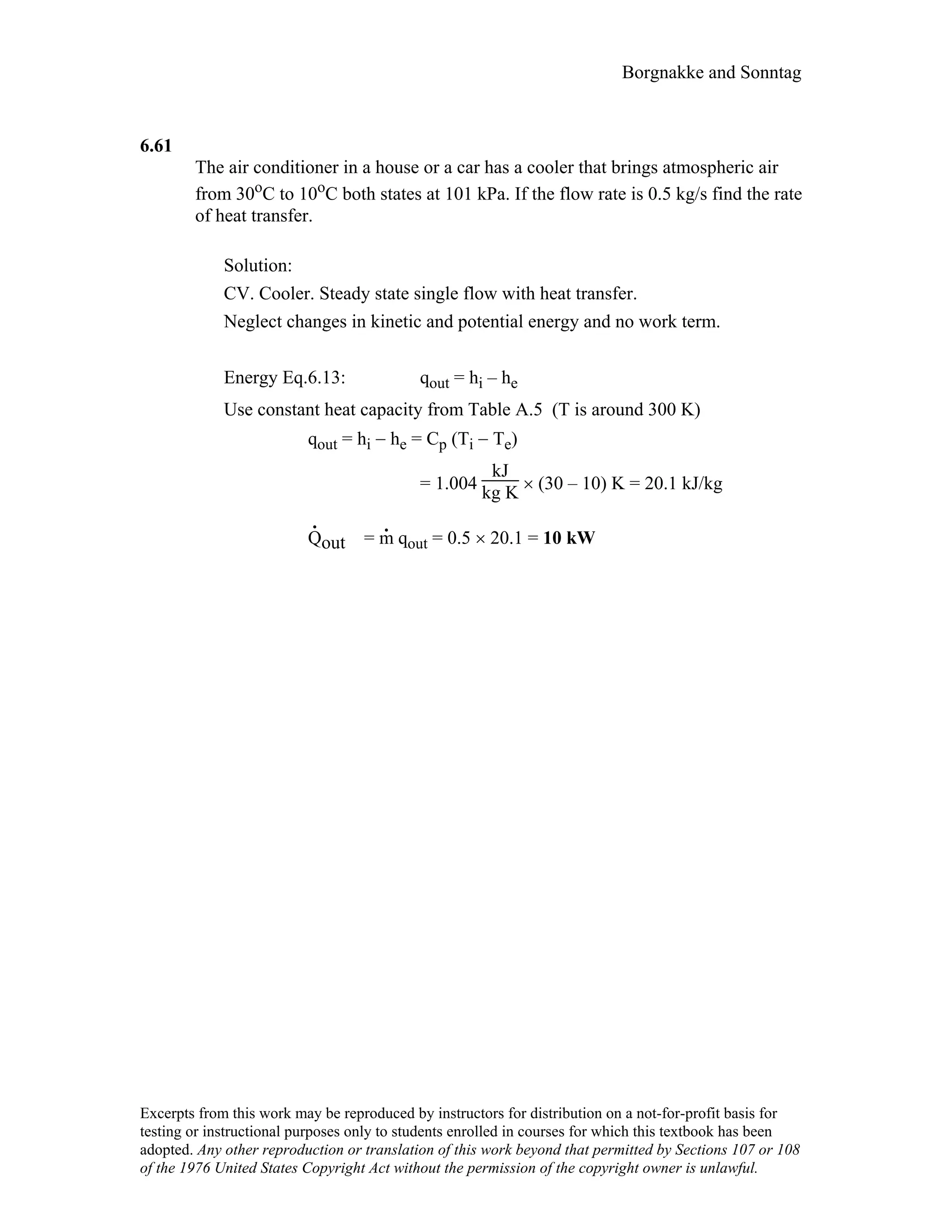 Borgnakke and Sonntag
6.61
The air conditioner in a house or a car has a cooler that brings atmospheric air
from 30oC to 10oC both states at 101 kPa. If the flow rate is 0.5 kg/s find the rate
of heat transfer.
Solution:
CV. Cooler. Steady state single flow with heat transfer.
Neglect changes in kinetic and potential energy and no work term.
Energy Eq.6.13: qout = hi – he
Use constant heat capacity from Table A.5 (T is around 300 K)
qout = hi − he = Cp (Ti − Te)
= 1.004
kJ
kg K × (30 – 10) K = 20.1 kJ/kg
Q
.
out = m
.
qout = 0.5 × 20.1 = 10 kW
Excerpts from this work may be reproduced by instructors for distribution on a not-for-profit basis for
testing or instructional purposes only to students enrolled in courses for which this textbook has been
adopted. Any other reproduction or translation of this work beyond that permitted by Sections 107 or 108
of the 1976 United States Copyright Act without the permission of the copyright owner is unlawful.
 