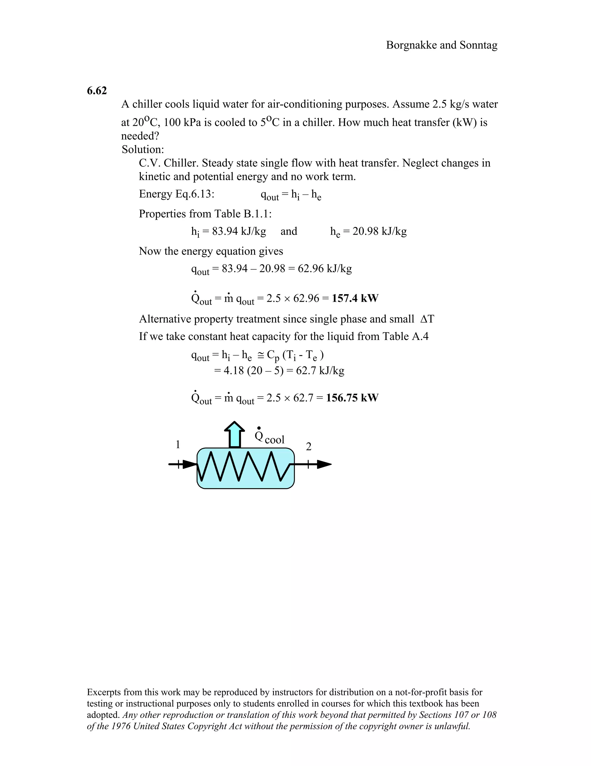 Borgnakke and Sonntag
6.62
A chiller cools liquid water for air-conditioning purposes. Assume 2.5 kg/s water
at 20oC, 100 kPa is cooled to 5oC in a chiller. How much heat transfer (kW) is
needed?
Solution:
C.V. Chiller. Steady state single flow with heat transfer. Neglect changes in
kinetic and potential energy and no work term.
Energy Eq.6.13: qout = hi – he
Properties from Table B.1.1:
hi = 83.94 kJ/kg and he = 20.98 kJ/kg
Now the energy equation gives
qout = 83.94 – 20.98 = 62.96 kJ/kg
Q
.
out = m
.
qout = 2.5 × 62.96 = 157.4 kW
Alternative property treatment since single phase and small ∆T
If we take constant heat capacity for the liquid from Table A.4
qout = hi – he ≅ Cp (Ti - Te )
= 4.18 (20 – 5) = 62.7 kJ/kg
Q
.
out = m
.
qout = 2.5 × 62.7 = 156.75 kW
1 2
Qcool
Excerpts from this work may be reproduced by instructors for distribution on a not-for-profit basis for
testing or instructional purposes only to students enrolled in courses for which this textbook has been
adopted. Any other reproduction or translation of this work beyond that permitted by Sections 107 or 108
of the 1976 United States Copyright Act without the permission of the copyright owner is unlawful.
 