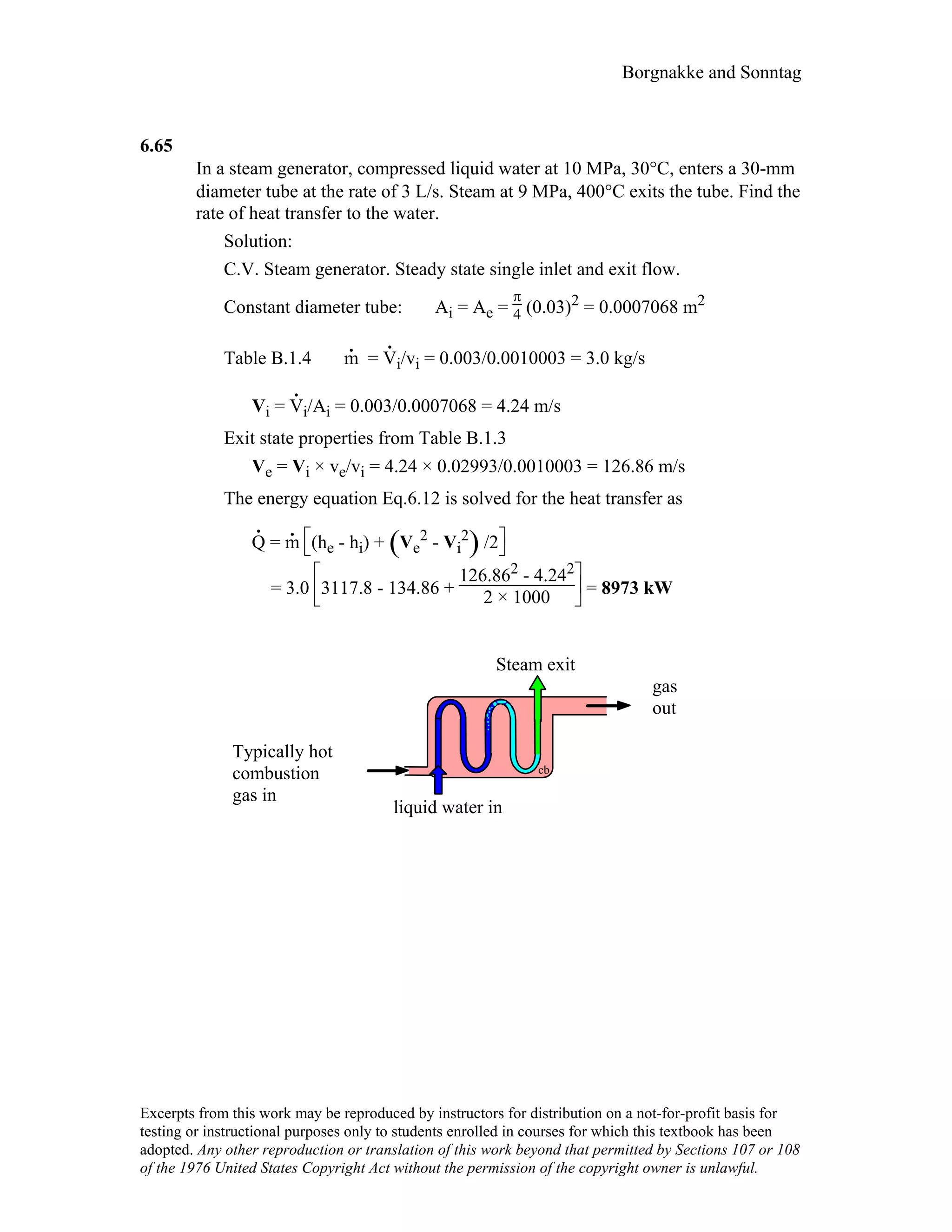 Borgnakke and Sonntag
6.65
In a steam generator, compressed liquid water at 10 MPa, 30°C, enters a 30-mm
diameter tube at the rate of 3 L/s. Steam at 9 MPa, 400°C exits the tube. Find the
rate of heat transfer to the water.
Solution:
C.V. Steam generator. Steady state single inlet and exit flow.
Constant diameter tube: Ai = Ae =
π
4 (0.03)2 = 0.0007068 m2
Table B.1.4 m
.
= V
.
i/vi = 0.003/0.0010003 = 3.0 kg/s
Vi = V
.
i/Ai = 0.003/0.0007068 = 4.24 m/s
Exit state properties from Table B.1.3
Ve = Vi × ve/vi = 4.24 × 0.02993/0.0010003 = 126.86 m/s
The energy equation Eq.6.12 is solved for the heat transfer as
Q
.
= m
.



(he - hi) + ( )Ve
2 - Vi
2 /2
= 3.0






3117.8 - 134.86 +
126.862 - 4.242
2 × 1000 = 8973 kW
Typically hot
combustion
gas in
Steam exit
cb
liquid water in
gas
out
Excerpts from this work may be reproduced by instructors for distribution on a not-for-profit basis for
testing or instructional purposes only to students enrolled in courses for which this textbook has been
adopted. Any other reproduction or translation of this work beyond that permitted by Sections 107 or 108
of the 1976 United States Copyright Act without the permission of the copyright owner is unlawful.
 