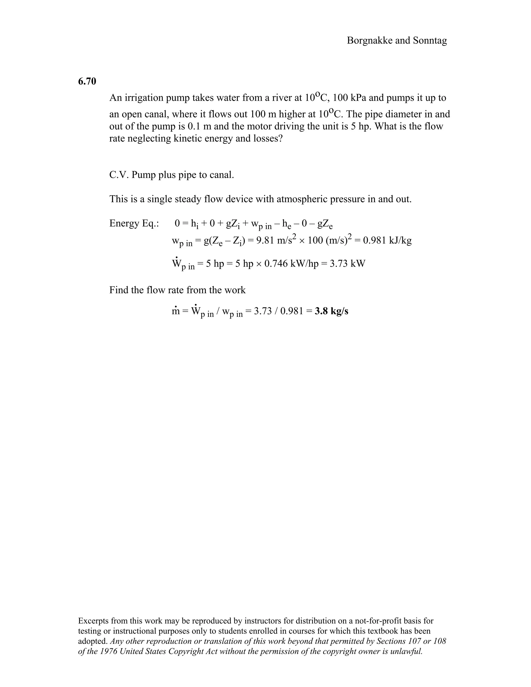 Borgnakke and Sonntag
6.70
An irrigation pump takes water from a river at 10oC, 100 kPa and pumps it up to
an open canal, where it flows out 100 m higher at 10oC. The pipe diameter in and
out of the pump is 0.1 m and the motor driving the unit is 5 hp. What is the flow
rate neglecting kinetic energy and losses?
C.V. Pump plus pipe to canal.
This is a single steady flow device with atmospheric pressure in and out.
Energy Eq.: 0 = hi + 0 + gZi + wp in – he – 0 – gZe
wp in = g(Ze – Zi) = 9.81 m/s2 × 100 (m/s)2 = 0.981 kJ/kg
W
.
p in = 5 hp = 5 hp × 0.746 kW/hp = 3.73 kW
Find the flow rate from the work
m
.
= W
.
p in / wp in = 3.73 / 0.981 = 3.8 kg/s
Excerpts from this work may be reproduced by instructors for distribution on a not-for-profit basis for
testing or instructional purposes only to students enrolled in courses for which this textbook has been
adopted. Any other reproduction or translation of this work beyond that permitted by Sections 107 or 108
of the 1976 United States Copyright Act without the permission of the copyright owner is unlawful.
 