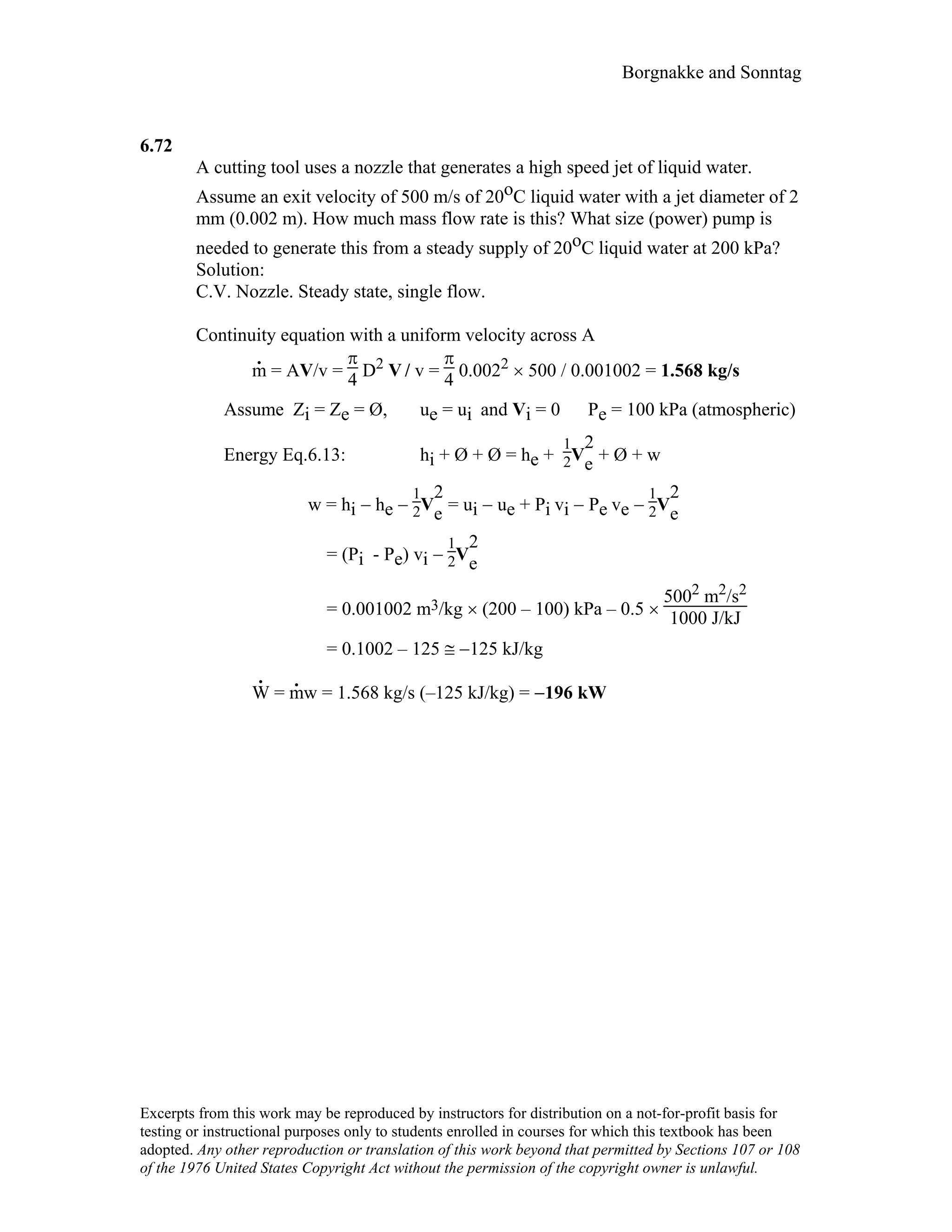Borgnakke and Sonntag
6.72
A cutting tool uses a nozzle that generates a high speed jet of liquid water.
Assume an exit velocity of 500 m/s of 20oC liquid water with a jet diameter of 2
mm (0.002 m). How much mass flow rate is this? What size (power) pump is
needed to generate this from a steady supply of 20oC liquid water at 200 kPa?
Solution:
C.V. Nozzle. Steady state, single flow.
Continuity equation with a uniform velocity across A
m
.
= AV/v =
π
4 D2 V / v =
π
4 0.0022 × 500 / 0.001002 = 1.568 kg/s
Assume Zi = Ze = Ø, ue = ui and Vi = 0 Pe = 100 kPa (atmospheric)
Energy Eq.6.13: hi + Ø + Ø = he +
1
2V
2
e + Ø + w
w = hi − he −
1
2V
2
e = ui − ue + Pi vi − Pe ve −
1
2V
2
e
= (Pi - Pe) vi −
1
2V
2
e
= 0.001002 m3/kg × (200 – 100) kPa – 0.5 ×
5002 m2/s2
1000 J/kJ
= 0.1002 – 125 ≅ −125 kJ/kg
W
.
= m
.
w = 1.568 kg/s (–125 kJ/kg) = −196 kW
Excerpts from this work may be reproduced by instructors for distribution on a not-for-profit basis for
testing or instructional purposes only to students enrolled in courses for which this textbook has been
adopted. Any other reproduction or translation of this work beyond that permitted by Sections 107 or 108
of the 1976 United States Copyright Act without the permission of the copyright owner is unlawful.
 
