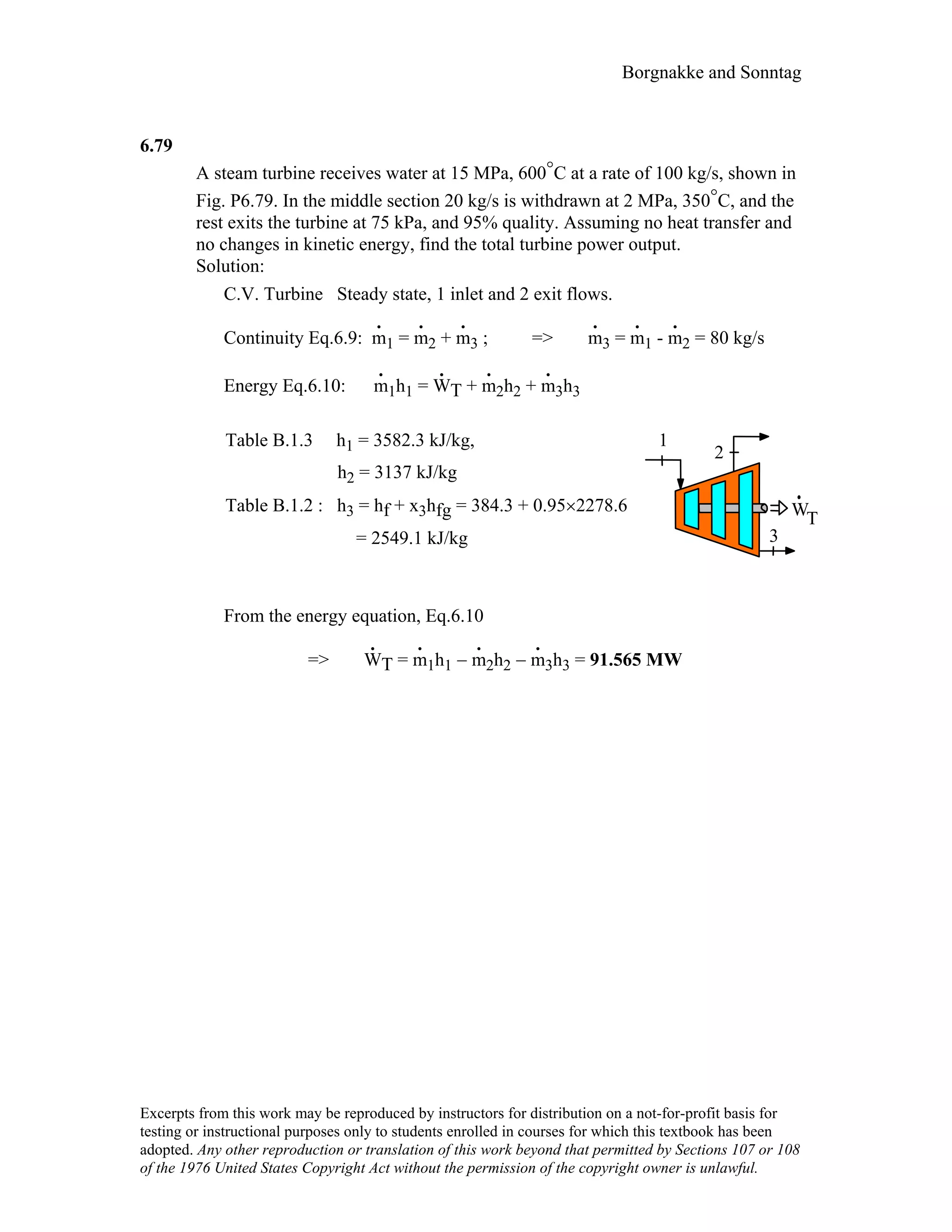 Borgnakke and Sonntag
6.79
A steam turbine receives water at 15 MPa, 600°C at a rate of 100 kg/s, shown in
Fig. P6.79. In the middle section 20 kg/s is withdrawn at 2 MPa, 350°C, and the
rest exits the turbine at 75 kPa, and 95% quality. Assuming no heat transfer and
no changes in kinetic energy, find the total turbine power output.
Solution:
C.V. Turbine Steady state, 1 inlet and 2 exit flows.
Continuity Eq.6.9: m
.
1 = m
.
2 + m
.
3 ; => m
.
3 = m
.
1 - m
.
2 = 80 kg/s
Energy Eq.6.10: m
.
1h1 = W
.
T + m
.
2h2 + m
.
3h3
Table B.1.3 h1 = 3582.3 kJ/kg,
h2 = 3137 kJ/kg
Table B.1.2 : h3 = hf + x3hfg = 384.3 + 0.95×2278.6
= 2549.1 kJ/kg
WT
1
2
3
From the energy equation, Eq.6.10
=> W
.
T = m
.
1h1 − m
.
2h2 − m
.
3h3 = 91.565 MW
Excerpts from this work may be reproduced by instructors for distribution on a not-for-profit basis for
testing or instructional purposes only to students enrolled in courses for which this textbook has been
adopted. Any other reproduction or translation of this work beyond that permitted by Sections 107 or 108
of the 1976 United States Copyright Act without the permission of the copyright owner is unlawful.
 