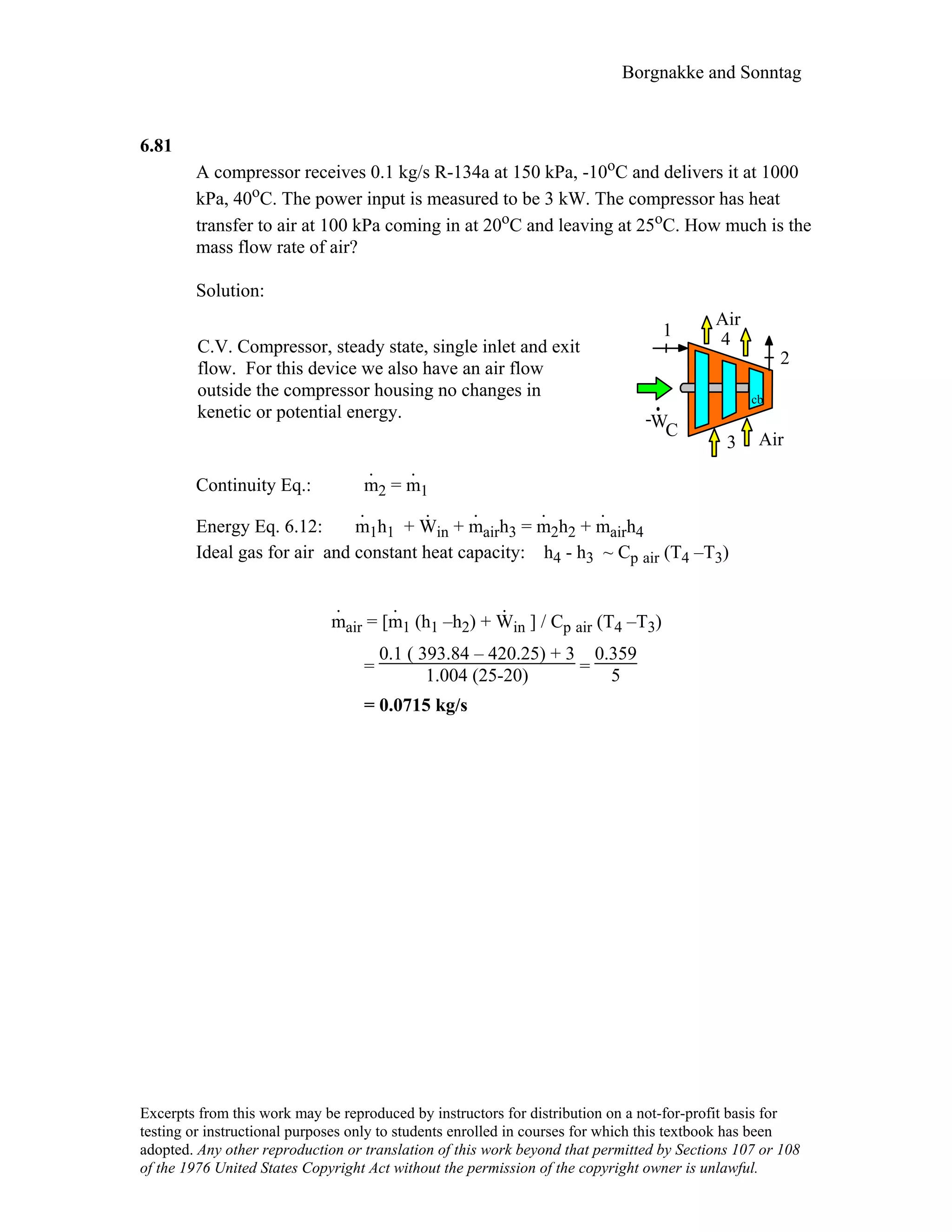 Borgnakke and Sonntag
6.81
A compressor receives 0.1 kg/s R-134a at 150 kPa, -10oC and delivers it at 1000
kPa, 40oC. The power input is measured to be 3 kW. The compressor has heat
transfer to air at 100 kPa coming in at 20oC and leaving at 25oC. How much is the
mass flow rate of air?
Solution:
C.V. Compressor, steady state, single inlet and exit
flow. For this device we also have an air flow
outside the compressor housing no changes in
kenetic or potential energy.
WC
1
2
cb
-
3
4
Air
Air
Continuity Eq.: m
.
2 = m
.
1
Energy Eq. 6.12: m
.
1h1 + W
.
in + m
.
airh3 = m
.
2h2 + m
.
airh4
Ideal gas for air and constant heat capacity: h4 - h3 ~ Cp air (T4 –T3)
m
.
air = [m
.
1 (h1 –h2) + W
.
in ] / Cp air (T4 –T3)
=
0.1 ( 393.84 – 420.25) + 3
1.004 (25-20) =
0.359
5
= 0.0715 kg/s
Excerpts from this work may be reproduced by instructors for distribution on a not-for-profit basis for
testing or instructional purposes only to students enrolled in courses for which this textbook has been
adopted. Any other reproduction or translation of this work beyond that permitted by Sections 107 or 108
of the 1976 United States Copyright Act without the permission of the copyright owner is unlawful.
 