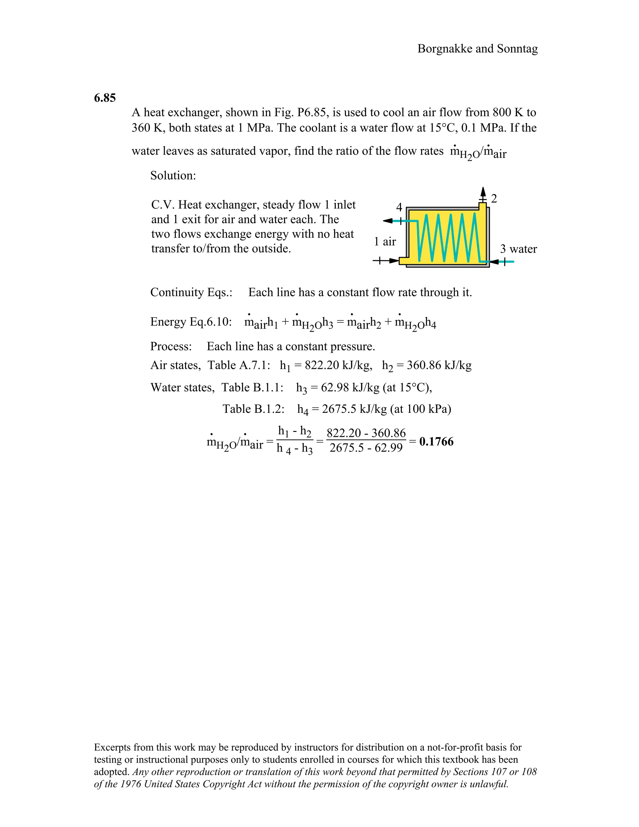 Borgnakke and Sonntag
6.85
A heat exchanger, shown in Fig. P6.85, is used to cool an air flow from 800 K to
360 K, both states at 1 MPa. The coolant is a water flow at 15°C, 0.1 MPa. If the
water leaves as saturated vapor, find the ratio of the flow rates m
.
H2O/m
.
air
Solution:
C.V. Heat exchanger, steady flow 1 inlet
and 1 exit for air and water each. The
two flows exchange energy with no heat
transfer to/from the outside. 3 water
1 air
4
2
Continuity Eqs.: Each line has a constant flow rate through it.
Energy Eq.6.10: m
.
airh1 + m
.
H2Oh3 = m
.
airh2 + m
.
H2Oh4
Process: Each line has a constant pressure.
Air states, Table A.7.1: h1 = 822.20 kJ/kg, h2 = 360.86 kJ/kg
Water states, Table B.1.1: h3 = 62.98 kJ/kg (at 15°C),
Table B.1.2: h4 = 2675.5 kJ/kg (at 100 kPa)
m
.
H2O/m
.
air =
h1 - h2
h 4 - h3
=
822.20 - 360.86
2675.5 - 62.99 = 0.1766
Excerpts from this work may be reproduced by instructors for distribution on a not-for-profit basis for
testing or instructional purposes only to students enrolled in courses for which this textbook has been
adopted. Any other reproduction or translation of this work beyond that permitted by Sections 107 or 108
of the 1976 United States Copyright Act without the permission of the copyright owner is unlawful.
 