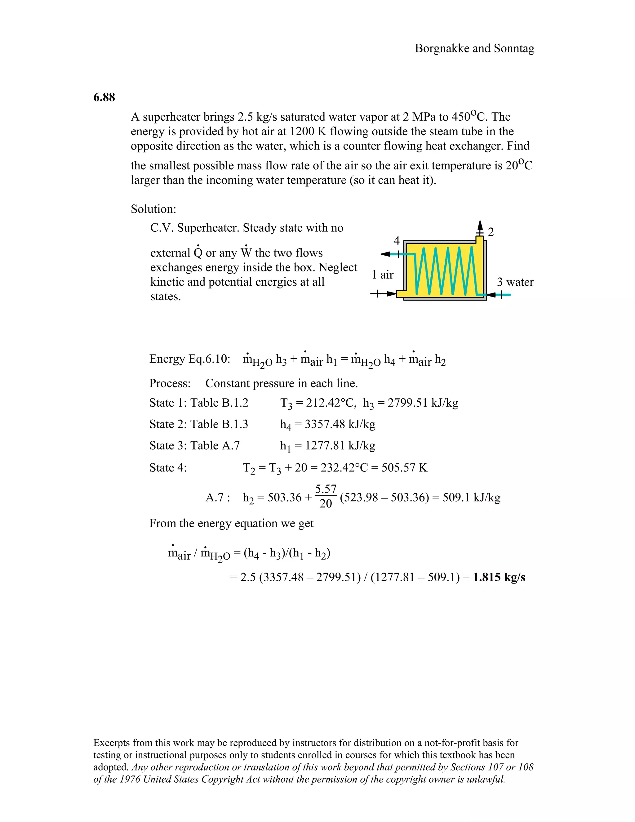 Borgnakke and Sonntag
6.88
A superheater brings 2.5 kg/s saturated water vapor at 2 MPa to 450oC. The
energy is provided by hot air at 1200 K flowing outside the steam tube in the
opposite direction as the water, which is a counter flowing heat exchanger. Find
the smallest possible mass flow rate of the air so the air exit temperature is 20oC
larger than the incoming water temperature (so it can heat it).
Solution:
C.V. Superheater. Steady state with no
external Q
.
or any W
.
the two flows
exchanges energy inside the box. Neglect
kinetic and potential energies at all
states.
3 water
1 air
4
2
Energy Eq.6.10: m
.
H2O h3 + m
.
air h1 = m
.
H2O h4 + m
.
air h2
Process: Constant pressure in each line.
State 1: Table B.1.2 T3 = 212.42°C, h3 = 2799.51 kJ/kg
State 2: Table B.1.3 h4 = 3357.48 kJ/kg
State 3: Table A.7 h1 = 1277.81 kJ/kg
State 4: T2 = T3 + 20 = 232.42°C = 505.57 K
A.7 : h2 = 503.36 +
5.57
20 (523.98 – 503.36) = 509.1 kJ/kg
From the energy equation we get
m
.
air / m
.
H2O = (h4 - h3)/(h1 - h2)
= 2.5 (3357.48 – 2799.51) / (1277.81 – 509.1) = 1.815 kg/s
Excerpts from this work may be reproduced by instructors for distribution on a not-for-profit basis for
testing or instructional purposes only to students enrolled in courses for which this textbook has been
adopted. Any other reproduction or translation of this work beyond that permitted by Sections 107 or 108
of the 1976 United States Copyright Act without the permission of the copyright owner is unlawful.
 